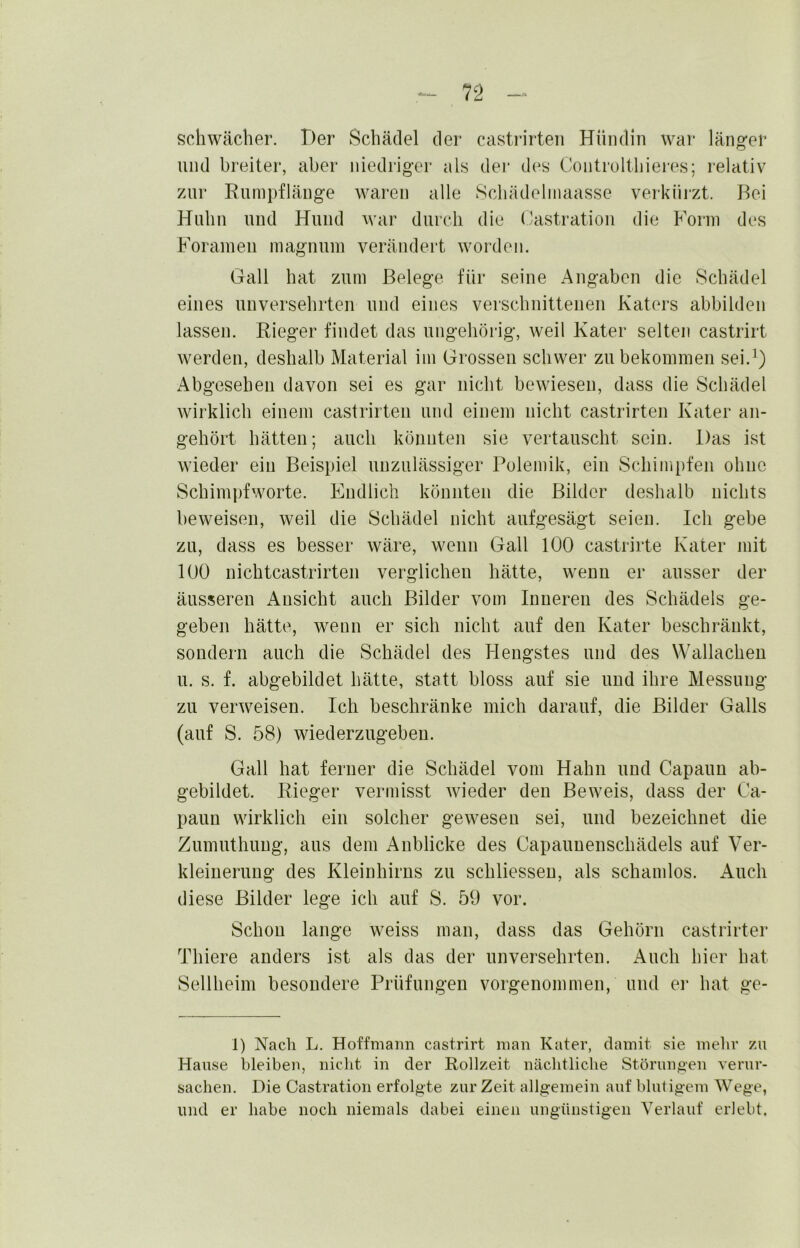 n schwächer. Der Schädel der castrirteii Hündin war länger und breiter, aber niedriger als der des Controltliiei-es; relativ zur Rumpflänge waren alle Schädeliiiaasse verkürzt. Bei Huhn und Hund war durch die Castration die Form des Forainen magnum verändert worden. Gail hat zum Belege für seine Angaben die Schädel eines unversehrten und eines verschnittenen Katers abbilden lassen. Rieger findet das ungehörig, weil Kater selten castrirt werden, deshalb Material im Grossen schwer zu bekommen sei.’) Abgesehen davon sei es gar nicht bewiesen, dass die Schädel wirklich einem castrirteii und einem nicht castrirteii Kater an- geliört hätten; auch könnten sie vertauscht sein. Das ist wieder ein Beispiel unzulässiger Polemik, ein Schimpfen ohne Schinipfworte. Endlich könnten die Bilder deshalb nichts beweisen, weil die Schädel nicht aufgesägt seien. Ich gebe zu, dass es besser wäre, wenn Gail 100 castrirte Kater mit 100 nichtcastrirten verglichen hätte, wenn er ausser der äusseren Ansicht auch Bilder vom Inneren des Schädels ge- geben hätte, wenn er sich nicht auf den Kater beschränkt, sondern auch die Schädel des Hengstes und des Wcillacheu u. s. f. abgebildet hätte, statt bloss auf sie und ihre Messung zu verweisen. Ich beschränke mich darauf, die Bilder Galls (auf S. 58) wiederzugebeu. Gail hat ferner die Schädel vom Hahn und Capauu ab- gebildet. Rieger vermisst wieder den Beweis, dass der Ca- pauu wirklich ein solcher gewesen sei, und bezeichnet die Zumiithuug, aus dem Anblicke des Capauuenschädels auf Ver- kleinerung des Kleinhirns zu schliesseu, als schamlos. Auch diese Bilder lege ich auf S. 59 vor. Schon lange weiss man, dass das Gehörn castrirter Thiere anders ist als das der unversehrten. xAucli hier hat Sellheim besondere Prüfungen vorgenommen, und er hat ge- 1) Nach L. Hoffmann castrirt man Kater, damit sie mehr zu Hause bleiben, nicht in der Rollzeit näclitliche Störungen verur- sachen. Die Castration erfolgte zur Zeit allgemein auf blutigem Wege, und er habe noch niemals dabei einen ungünstigen Verlauf erlebt.
