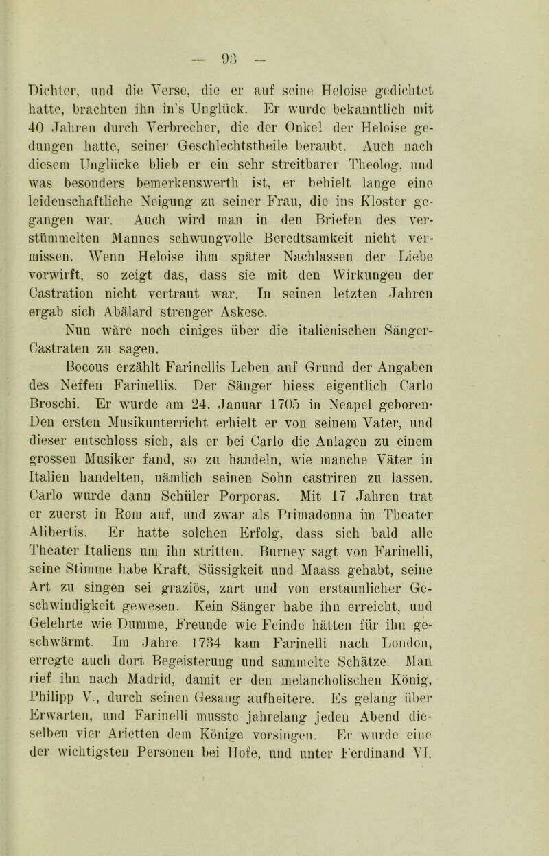 Dichter, und die Verse, die er auf seine Heloise gedichtet hatte, brachten ihn iii’s Unglück. P> wurde bekanntlich mit 40 Jahren durch Verbrecher, die der Onkel der Heloise ge- dungen hatte, seiner Geschlechtstheile beraubt. Auch nach diesem Unglücke blieb er ein sehr streitbarer Theolog, und was besonders bemerkenswerth ist, er behielt lange eine leidenschaftliche Neigung zu seiner Frau, die ins Kloster ge- gangen Avar. Auch Avird man in den Briefen des ver- stümmelten Mannes schwungvolle Beredtsamkeit nicht ver- missen. Wenn Heloise ihm später Nachlassen der Liebe vorwirft, so zeigt das, dass sie mit den Wirkungen der Castration nicht vertraut AA^ar. In seinen letzten Jahren ergab sich Abälard strenger Askese. Nun wäre noch einiges über die italienischen Sänger- Castraten zu sagen. Bocous erzählt Farinellis Leben auf Grund der Angaben des Neffen Farinellis. Der Sänger hiess eigentlich Carlo Broschi. Er wurde am 24. Januar 1705 in Neapel geboren* Den ersten Musikunterricht erhielt er von seinem Vater, und dieser entschloss sich, als er bei Carlo die Anlagen zu einem grossen Musiker fand, so zu handeln, wie manche Väter in Italien handelten, nämlich seinen Sohn castriren zu lassen. Carlo wurde dann Schüler Porporas. Mit 17 Jahren trat er zuerst in Rom auf, und zwar als Primadonna im Theater Alibertis. Er hatte solchen Erfolg, dass sich bald alle Theater Italiens um ihn stritten. Burney sagt von Farinelli, seine Stimme habe Kraft, Süssigkeit und Maass gehabt, seine Art zu singen sei graziös, zart und von erstaunlicher Ge- schwindigkeit gewesen. Kein Sänger habe ihn erreicht, und Gelehrte wie Dumme, Freunde wie Feinde hätten für ihn ge- sell Avärmt. Im Jahre 1734 kam Farinelli nach London, erregte auch dort Begeisterung und sammelte Schätze. Man rief ihn nach Madrid, damit er den melancholischen König, Philipp V., durch seinen Gesang auf heitere. Es gelang über Erwarten, und Farinelli musste jahrelang jeden i^bend die- selben vier Arictten dem Könige Vorsingen. Ei’ Avurdc eine der wichtigsten Personen bei Hofe, und unter Ferdinand VI.