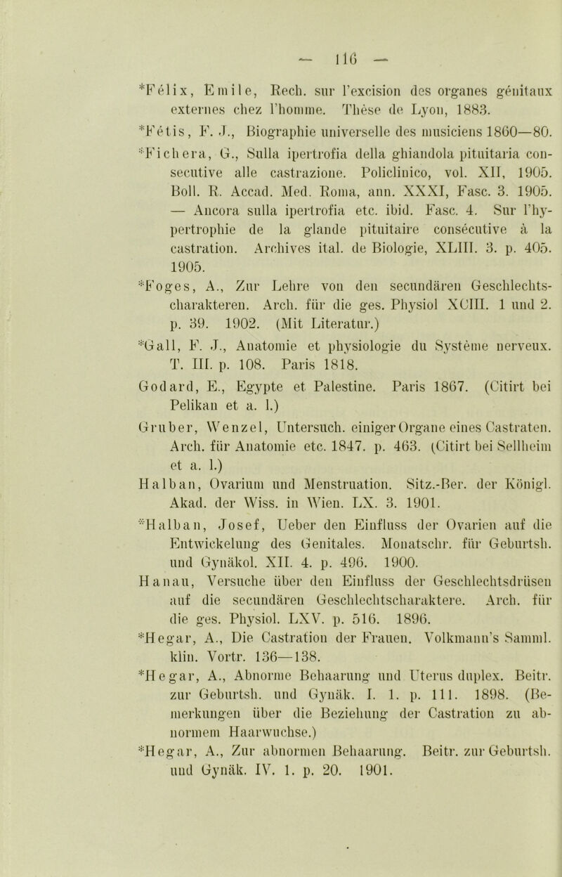 IlG *Felix, Emile, Rech, siir Texcision des Organes geiiitanx externes chez riiomme. These de Lyon, 1883. *Fetis, F. J., Biographie nniverselle des nmsiciens 1860—80. '•'Fichera, G., Bulla ipertrofia della ghiandola pitiiitaria con- secutive alle castrazione. Policlinico, vol. XII, 1905. Boll. R. Accad. Med. Roma, ann. XXXI, Fase. 3. 1905. — iVncora sulla ipertrofia etc. ibid. Fase. 4. Sur l’hy- pertrophie de la glande pituitaire consecutive ä la castration. Archives ital. de Biologie, XLIII. 3. p. 405. 1905. •T^'oges, A., Zur Lehre von den secundären Geschlechts- charaktereii. Arch. für die ges. Physiol XCIII. 1 und 2. p. 39. 1902. (Mit Literatur.) ''•Gail, F. J., Anatomie et Physiologie du S3^steme nerveux. T. III. p. 108. Paris 1818. Godard, E., Egypte et Palestine. Paris 1867. (Citirt bei Pelikan et a. 1.) Gruber, Wenzel, Untersuch, einiger Organe eines Castraten. Arch. für Anatomie etc. 1847. p. 463. (Citirt bei Sellheim et a. 1.) Halb an, Ovarium und Menstruation. Sitz.-Ber. der Königl. Akad. der Wiss. in Wien. LX. 3. 1901. ■•■‘Halban, Josef, lieber den Einfluss der Ovarien auf die Entwickelung des Genitales. Monatschr. für Geburtsh. und Gynäkol. XII. 4. p. 496. 1900. Hanau, Versuche über den Einfluss der Geschlechtsdrüsen auf die secundären Geschlechtscharaktere. Arch. für die ges. Physiol. LXV. p. 516. 1896. '^'Hegar, A., Die Castration der Frauen. Volkmann’s Samml. klin. Vortr. 136—138. *Hegar, A., Abnorme Behaarung und Uterus duplex. Beitr. zur Geburtsh. und Gynäk. I. 1. p. 111. 1898. (Be- merkungen über die Beziehung der Castration zu ab- normem Haarwnehse.) '''Hegar, A., Zur abnormen Behaarung. Beitr. zur Geburtsh. und Gynäk. IV. 1. p. 20. 1901.