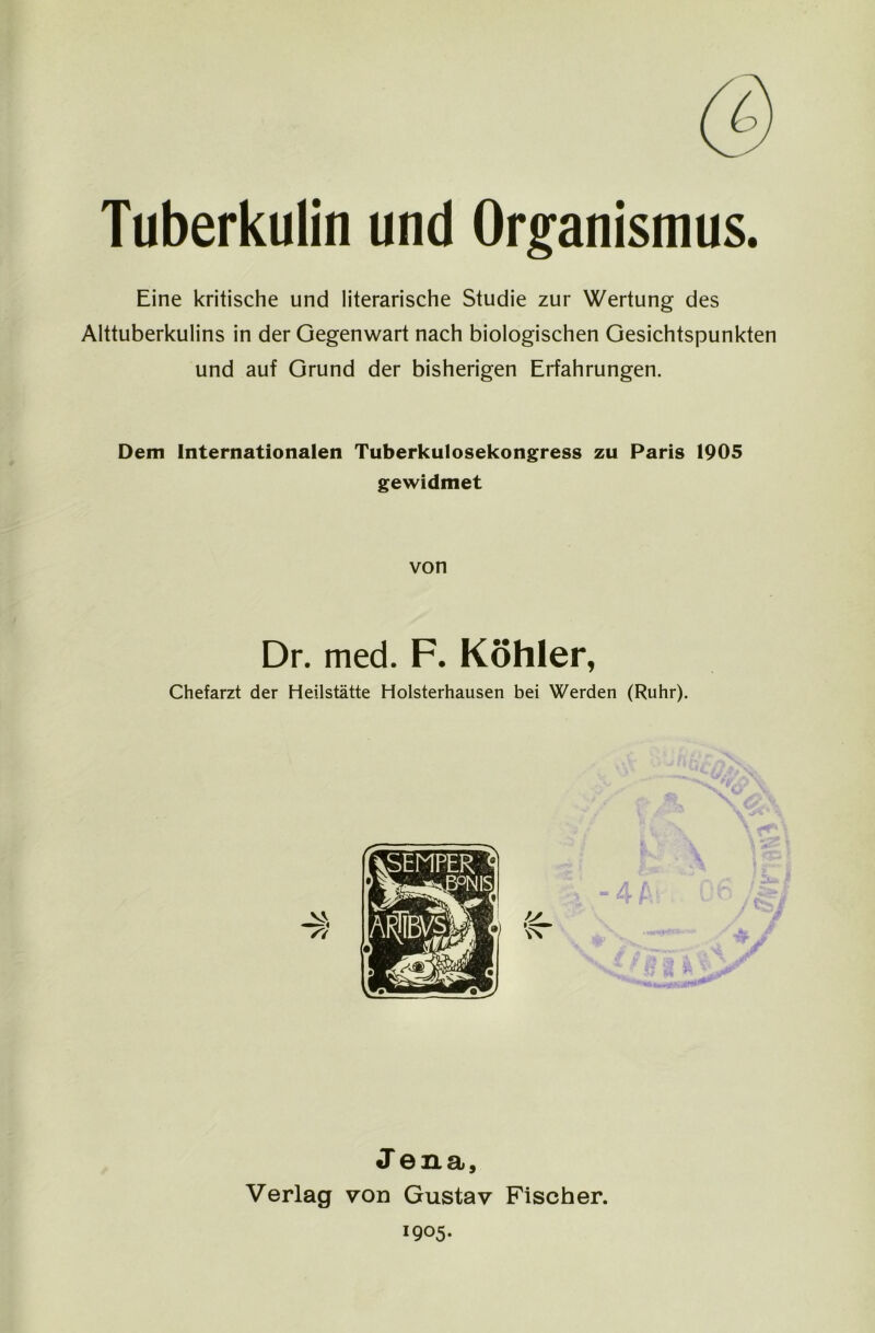 Tuberkulin und Organismus. Eine kritische und literarische Studie zur Wertung des Alttuberkulins in der Gegenwart nach biologischen Gesichtspunkten und auf Grund der bisherigen Erfahrungen. Dem Internationalen Tuberkulosekongress zu Paris 1905 gewidmet von Dr. med. F. Köhler, Chefarzt der Heilstätte Holsterhausen bei Werden (Ruhr). Jena, Verlag von Gustav Fischer. 1905.