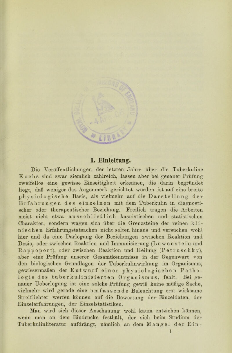 Die Veröffentlichungen der letzten Jahre über die Tuberkuline Kochs sind zwar ziemlich zahlreich, lassen aber bei genauer Prüfung zweifellos eine gewisse Einseitigkeit erkennen, die darin begründet liegt, daß weniger das Augenmerk gerichtet worden ist auf eine breite physiologische Basis, als vielmehr auf die Darstellung der Erfahrungen des einzelnen mit dem Tuberkulin in diagnosti- scher oder therapeutischer Beziehung. Freilich tragen die Arbeiten meist nicht etwa ausschließlich kasuistischen und statistischen Charakter, sondern wagen sich über die Grenzsteine der reinen kli- nischen Erfahrungstatsachen nicht selten hinaus und versuchen wohl hier und da eine Darlegung der Beziehungen zwischen Reaktion und Dosis, oder zwischen Reaktion und Immunisierung (Löwenstein und Rappoport), oder zwischen Reaktion und Heilung (Petruschky), aber eine Prüfung unserer Gesamtkenntnisse in der Gegenwart von den biologischen Grundlagen der Tuberkulinwirkung im Organismus, gewissermaßen der Entwurf einer physiologischen Patho- logie des tuberkulinisierten Organismus, fehlt. Bei ge- nauer Ueberlegung ist eine solche Prüfung gewiß keine müßige Sache, vielmehr wird gerade eine umfassende Beleuchtung erst wirksame Streiflichter werfen können auf die Bewertung der Einzeldaten, der Einzelerfahrungen, der Einzelstatistiken. Man wird sich dieser Anschauung wohl kaum entziehen können, wenn man an dem Eindrücke festhält, der sich beim Studium der Tuberkulinliteratur aufdrängt, nämlich an dem Mangel der Ein- 1