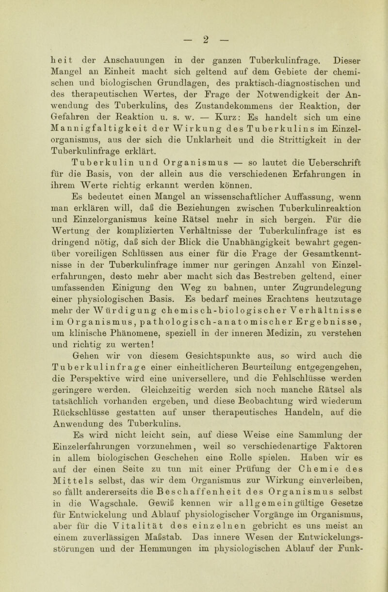 beit der Anschauungen in der ganzen Tuberkulinfrage. Dieser Mangel an Einheit macht sich geltend auf dem Gebiete der chemi- schen und biologischen Grundlagen, des praktisch-diagnostischen und des therapeutischen Wertes, der Frage der Notwendigkeit der An- wendung des Tuberkulins, des Zustandekommens der Reaktion, der Gefahren der Reaktion u. s. w. — Kurz: Es handelt sich um eine Mannigfaltigkeit der Wirkung des Tuberkulins im Einzel- organismus, aus der sich die Unklarheit und die Strittigkeit in der Tuberkulinfrage erklärt. Tuberkulin und Organismus — so lautet die Ueberschrift für die Basis, von der allein aus die verschiedenen Erfahrungen in ihrem Werte richtig erkannt werden können. Es bedeutet einen Mangel an wissenschaftlicher Auffassung, wenn man erklären will, daß die Beziehungen zwischen Tuberkulinreaktion und Einzelorganismus keine Rätsel mehr in sich bergen. Für die Wertung der komplizierten Verhältnisse der Tuberkulinfrage ist es dringend nötig, daß sich der Blick die Unabhängigkeit bewahrt gegen- über voreiligen Schlüssen aus einer für die Frage der Gesamtkennt- nisse in der Tuberkulinfrage immer nur geringen Anzahl von Einzel- erfahrungen, desto mehr aber macht sich das Bestreben geltend, einer umfassenden Einigung den Weg zu bahnen, unter Zugrundelegung einer physiologischen Basis. Es bedarf meines Erachtens heutzutage mehr der Würdigung chemisch-biologischer Verhältnisse im Organismus, pathologisch-anatomischer Ergebnisse, um klinische Phänomene, speziell in der inneren Medizin, zu verstehen und richtig zu werten! Gehen wir von diesem Gesichtspunkte aus, so wird auch die Tuberkulinfrage einer einheitlicheren Beurteilung entgegengehen, die Perspektive wird eine universellere, und die Fehlschlüsse werden geringere werden. Gleichzeitig werden sich noch manche Rätsel als tatsächlich vorhanden ergeben, und diese Beobachtung wird wiederum Rückschlüsse gestatten auf unser therapeutisches Handeln, auf die Anwendung des Tuberkulins. Es wird nicht leicht sein, auf diese Weise eine Sammlung der Einzelerfahrungen vorzunehmen, weil so verschiedenartige Faktoren in allem biologischen Geschehen eine Rolle spielen. Haben wir es auf der einen Seite zu tun mit einer Prüfung der Chemie des Mittels selbst, das wir dem Organismus zur Wirkung einverleiben, so fällt andererseits die Beschaffenheit des Organismus selbst in die Wagschale. Gewiß kennen wir all gern ein gültige Gesetze für Entwickelung und Ablauf physiologischer Vorgänge im Organismus, aber für die Vitalität des einzelnen gebricht es uns meist an einem zuverlässigen Maßstab. Das innere Wesen der Entwickelungs- störungen und der Hemmungen im physiologischen Ablauf der Funk-