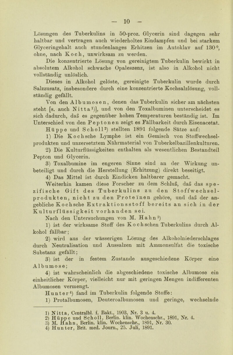 Lösungen des Tuberkulins in 50-proz. Glycerin sind dagegen sehr haltbar und vertragen auch wiederholtes Eindampfen und bei starkem Glyceringehalt auch stundenlanges Erhitzen im Autoklav auf 130°, ohne, nach Koch, unwirksam zu werden. Die konzentrierte Lösung von gereinigtem Tuberkulin bewirkt in absolutem Alkohol schwache Opaleszenz, ist also in Alkohol nicht vollständig unlöslich. Dieses in Alkohol gelöste, gereinigte Tuberkulin wurde durch Salzzusatz, insbesondere durch eine konzentrierte Kochsalzlösung, voll- ständig gefällt. Von den Albumosen, denen das Tuberkulin sicher am nächsten steht [s. auch Nitta1)], und von den Toxalbuminen unterscheidet es sich dadurch, daß es gegenüber hohen Temperaturen beständig ist. Im Unterschied von den Peptonen zeigt es Eällbarkeit durch Eisenacetat. Hüppe und Scholl2) stellten 1891 folgende Sätze auf: 1) Die Koch sehe Lymphe ist ein Gemisch von Stoffwechsel- produkten und unzersetztem Nährmaterial von Tuberkelbazillenkulturen. 2) Die Kulturflüssigkeiten enthalten als wesentlichen Bestandteil Pepton und Glycerin. 3) Toxalbumine im engeren Sinne sind an der Wirkung un- beteiligt und durch die Herstellung (Erhitzung) direkt beseitigt. 4) Das Mittel ist durch Eindicken haltbarer gemacht. Weiterhin kamen diese Eorscher zu dem Schluß, daß das spe- zifische Gift des Tuberkulins zu den Stoffwechsel- produkten, nicht zu den Proteinen gehöre, und daß der an- gebliche Koch sehe Extraktionsstoff bereits an sich in der Kulturflüssigkeit vorhanden sei. Nach den Untersuchungen von M. Hahn3) 1) ist der wirksame Stoff des Koch sehen Tuberkulins durch Al- kohol fällbar; 2) wird aus der wässerigen Lösung des Alkoholniederschlages durch Neutralisation und Aussalzen mit Ammonsulfat die toxische Substanz gefällt; 3) ist der in festem Zustande ausgeschiedene Körper eine Albumo se; 4) ist wahrscheinlich die abgeschiedene toxische Albumose ein einheitlicher Körper, vielleicht nur mit geringen Mengen indifferenten Albumosen vermengt. Hunter4) fand im Tuberkulin folgende Stoffe: 1) Protalbumosen, Deuteroalbumosen und geringe, wechselnde 1) Nitta, Centralbl. f. Bakt., 1903, Nr. 3 u. 4. 2) Hüppe und Scholl, Berlin, klin. Wochenschr., 1891, Nr. 4. 3) M. IIahn, Berlin, klin. Wochenschr., 1891, Nr. 30. 4) Hunter, Brit. med. Journ., 25. Juli, 1891.