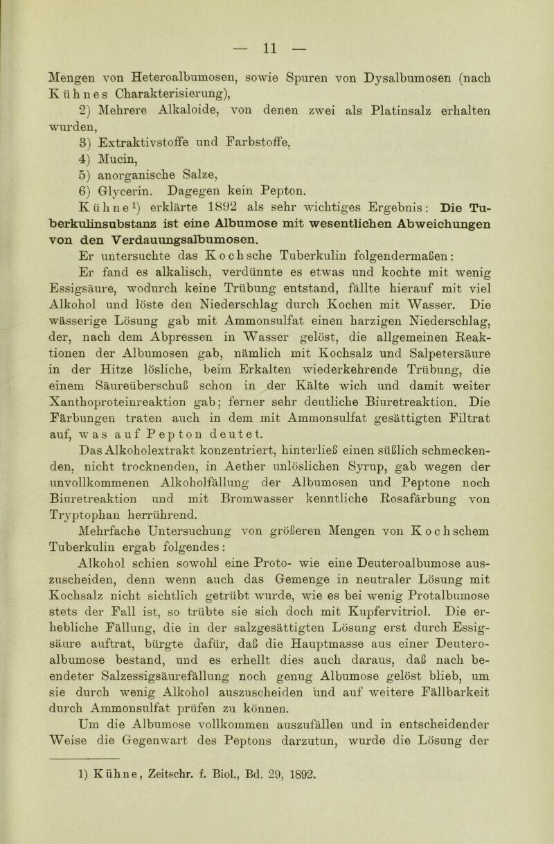 Mengen von Heteroalbumosen, sowie Spuren von Dysalbumosen (nach Kühnes Charakterisierung), 2) Mehrere Alkaloide, von denen zwei als Platinsalz erhalten wurden, 3) Extraktivstoffe und Farbstoffe, 4) Mucin, 5) anorganische Salze, 6) Glycerin. Dagegen kein Pepton. Kühne1) erklärte 1892 als sehr wichtiges Ergebnis: Die Tu- berkulinsubstanz ist eine Albumose mit wesentlichen Abweichungen von den Verdauungsalbumosen. Er untersuchte das Koch sehe Tuberkulin folgendermaßen: Er fand es alkalisch, verdünnte es etwas und kochte mit wenig Essigsäure, wodurch keine Trübung entstand, fällte hierauf mit viel Alkohol und löste den Niederschlag durch Kochen mit Wasser. Die wässerige Lösung gab mit Ammonsulfat einen harzigen Niederschlag, der, nach dem Abpressen in Wasser gelöst, die allgemeinen Reak- tionen der Albumosen gab, nämlich mit Kochsalz und Salpetersäure in der Hitze lösliche, beim Erkalten wiederkehrende Trübung, die einem Säureüberschuß schon in der Kälte wich und damit weiter Xanthoproteinreaktion gab; ferner sehr deutliche Biuretreaktion. Die Färbungen traten auch in dem mit Ammonsulfat gesättigten Filtrat auf, was auf Pepton deutet. Das Alkoholextrakt konzentriert, hinterließ einen süßlich schmecken- den, nicht trocknenden, in Aether unlöslichen Syrup, gab wegen der unvollkommenen Alkoholfällung der Albumosen und Peptone noch Biuretreaktion und mit Bromwasser kenntliche Rosafärbung von Tn^ptophan herrührend. Mehrfache Untersuchung von größeren Mengen von Koch schem Tuberkulin ergab folgendes: Alkohol schien sowohl eine Proto- wie eine Deuteroalbumose aus- zuscheiden, denn wenn auch das Gemenge in neutraler Lösung mit Kochsalz nicht sichtlich getrübt wurde, wie es bei wenig Protalbumose stets der Fall ist, so trübte sie sich doch mit Kupfervitriol. Die er- hebliche Fällung, die in der salzgesättigten Lösung erst durch Essig- säure auftrat, bürgte dafür, daß die Hauptmasse aus einer Deutero- albumose bestand, und es erhellt dies auch daraus, daß nach be- endeter Salzessigsäurefällung noch genug Albumose gelöst blieb, um sie durch wenig Alkohol auszuscheiden und auf weitere Fällbarkeit durch Ammonsulfat prüfen zu können. Um die Albumose vollkommen auszufällen und in entscheidender Weise die Gegenwart des Peptons darzutun, wurde die Lösung der 1) Kühne, Zeitschr. f. Biol., Bd. 29, 1892.