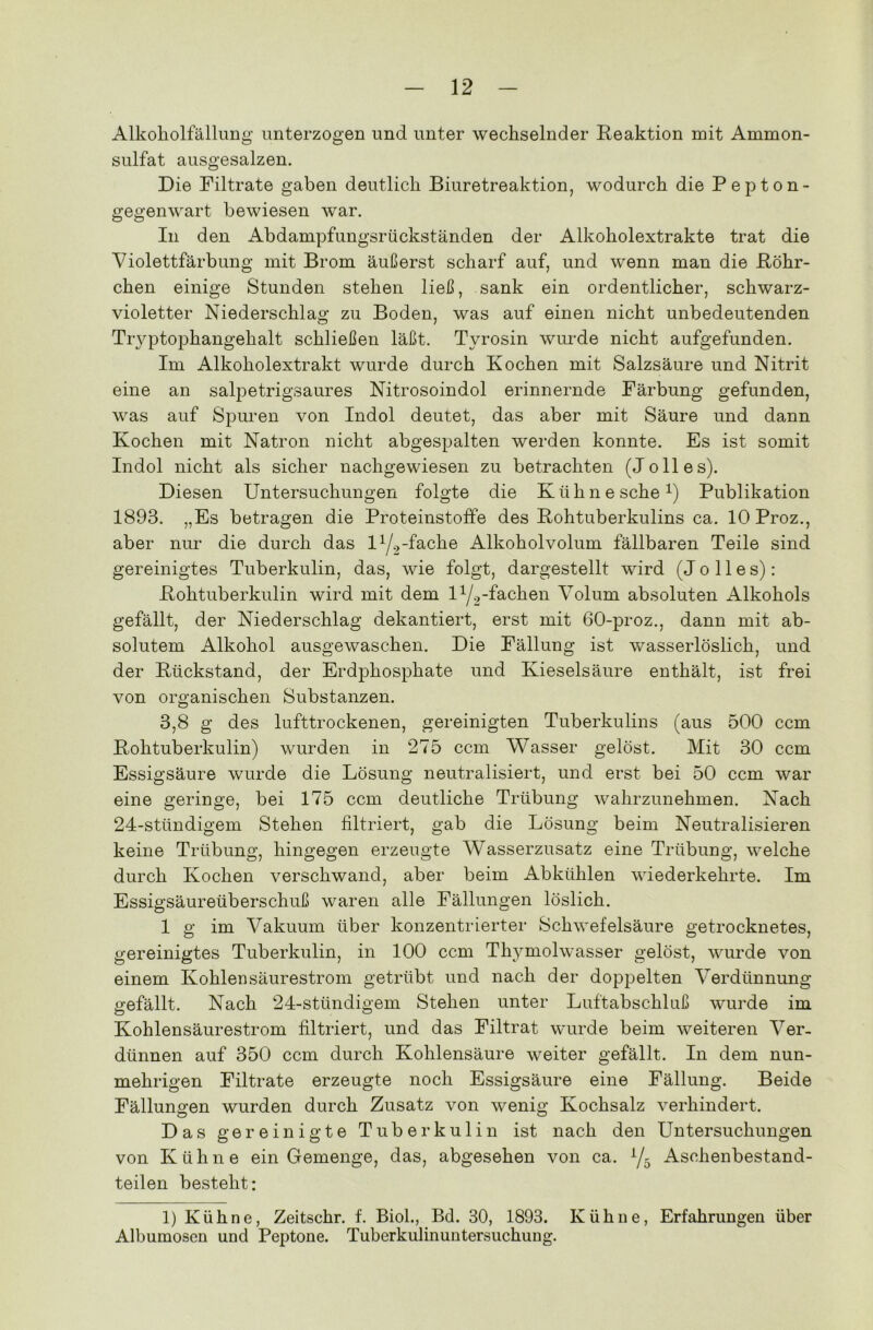 Alkoholfällung unterzogen und unter wechselnder Reaktion mit Ammon- sulfat ausgesalzen. Die Filtrate gaben deutlich Biuretreaktion, wodurch die Pepton- gegenwart bewiesen war. In den Abdampfungsrückständen der Alkoholextrakte trat die Violettfärbung mit Brom äußerst scharf auf, und wenn man die Röhr- chen einige Stunden stehen ließ, sank ein ordentlicher, schwarz- violetter Niederschlag zu Boden, was auf einen nicht unbedeutenden Tryptophangehalt schließen läßt. Tyrosin wurde nicht aufgefunden. Im Alkoholextrakt wurde durch Kochen mit Salzsäure und Nitrit eine an salpetrigsaures Nitrosoindol erinnernde Färbung gefunden, was auf Spuren von Indol deutet, das aber mit Säure und dann Kochen mit Natron nicht abgespalten werden konnte. Es ist somit Indol nicht als sicher nachgewiesen zu betrachten (Jo 11 es). Diesen Untersuchungen folgte die Kühne sehe1) Publikation 1893. „Es betragen die Proteinstoffe des Rohtuberkulins ca. 10 Proz., aber nur die durch das 11J2-fache Alkoholvolum fällbaren Teile sind gereinigtes Tuberkulin, das, wie folgt, dargestellt wird (J o 11 e s): Rohtuberkulin wird mit dem iy2-fachen Volum absoluten Alkohols gefällt, der Niederschlag dekantiert, erst mit 60-proz., dann mit ab- solutem Alkohol ausgewaschen. Die Fällung ist wasserlöslich, und der Rückstand, der Erdphosphate und Kieselsäure enthält, ist frei von organischen Substanzen. 3,8 g des lufttrockenen, gereinigten Tuberkulins (aus 500 ccm Rohtuberkulin) wurden in 275 ccm Wasser gelöst. Mit 30 ccm Essigsäure wurde die Lösung neutralisiert, und erst bei 50 ccm war eine geringe, bei 175 ccm deutliche Trübung wahrzunehmen. Nach 24-stündigem Stehen filtriert, gab die Lösung beim Neutralisieren keine Trübung, hingegen erzeugte Wasserzusatz eine Trübung, welche durch Kochen verschwand, aber beim Abkühlen wiederkehrte. Im Essigsäureüberschuß waren alle Fällungen löslich. 1 g im Vakuum über konzentrierter Schwefelsäure getrocknetes, gereinigtes Tuberkulin, in 100 ccm Thymolwasser gelöst, wurde von einem Kohlensäurestrom getrübt und nach der doppelten Verdünnung gefällt. Nach 24-stündigem Stehen unter Luftabschluß wurde im Kohlensäurestrom filtriert, und das Filtrat wurde beim weiteren Ver- dünnen auf 350 ccm durch Kohlensäure weiter gefällt. In dem nun- mehrigen Filtrate erzeugte noch Essigsäure eine Fällung. Beide Fällungen wurden durch Zusatz von wenig Kochsalz verhindert. Das gereinigte Tuberkulin ist nach den Untersuchungen von Kühne ein Gemenge, das, abgesehen von ca. y5 Aschenbestand- teilen besteht: 1) Kühne, Zeitschr. f. Biol., Bd. 30, 1893. Kühne, Erfahrungen über Albumosen und Peptone. Tuberkulinuntersuchung.