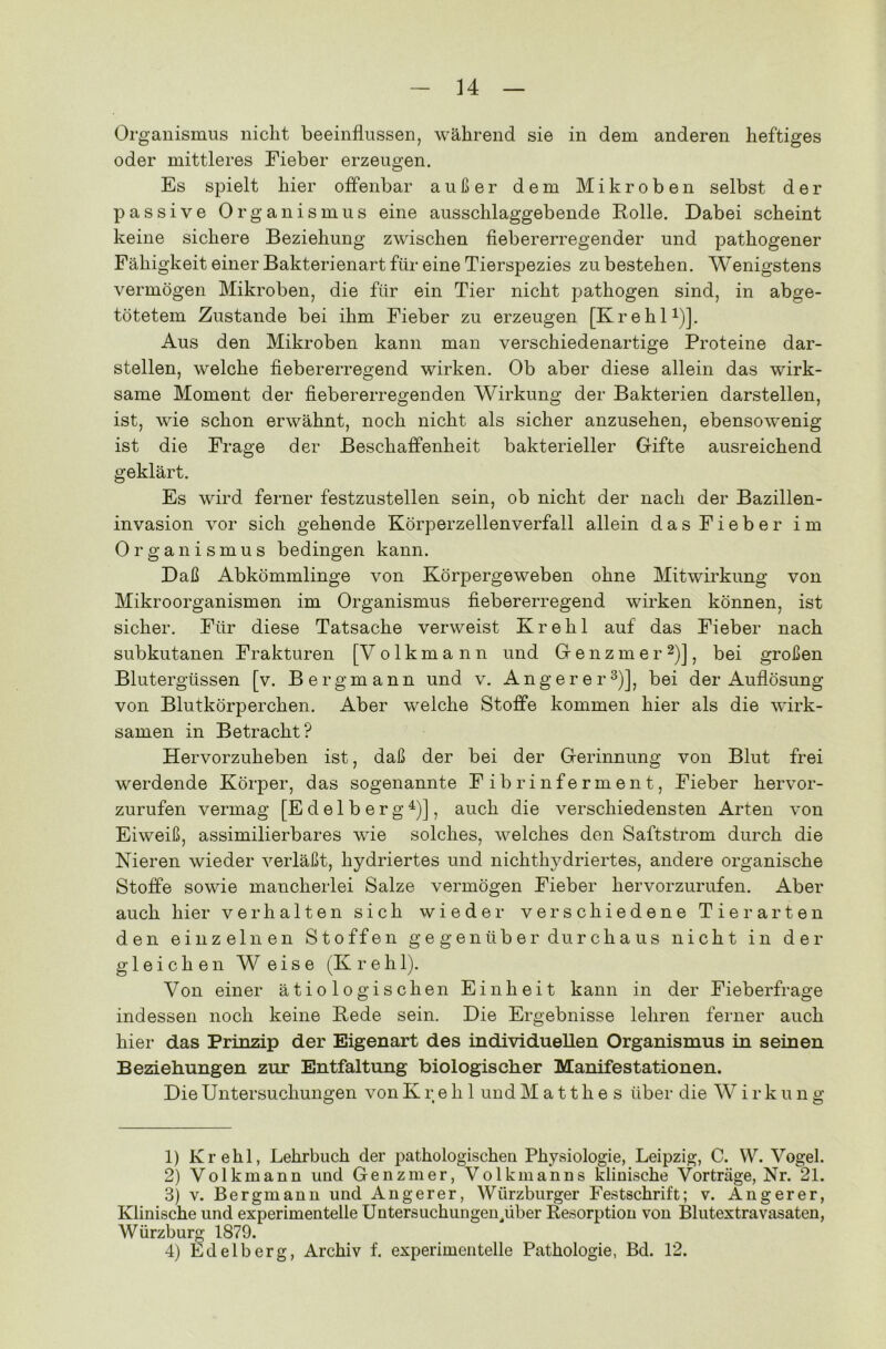 Organismus nicht beeinflussen, während sie in dem anderen heftiges oder mittleres Fieber erzeugen. Es spielt hier offenbar außer dem Mikroben selbst der passive Organismus eine ausschlaggebende Rolle. Dabei scheint keine sichere Beziehung zwischen fiebererregender und pathogener Fähigkeit einer Bakterienart für eine Tierspezies zu bestehen. Wenigstens vermögen Mikroben, die für ein Tier nicht pathogen sind, in abge- tötetem Zustande bei ihm Fieber zu erzeugen [Krehl1)]. Aus den Mikroben kann man verschiedenartige Proteine dar- stellen, welche fiebererregend wirken. Ob aber diese allein das wirk- same Moment der fiebererregenden Wirkung der Bakterien darstellen, ist, wie schon erwähnt, noch nicht als sicher anzusehen, ebensowenig ist die Frage der Beschaffenheit bakterieller Gifte ausreichend geklärt. Es wird ferner festzustellen sein, ob nicht der nach der Bazillen- invasion vor sich gehende Körperzellenverfall allein das Fieber im Organismus bedingen kann. Daß Abkömmlinge von Körpergeweben ohne Mitwirkung von Mikroorganismen im Organismus fiebererregend wirken können, ist sicher. Für diese Tatsache verweist Krehl auf das Fieber nach subkutanen Frakturen [V olkmann und Genzmer2)], bei großen Blutergüssen [v. Bergmann und v. Anger er3)], bei der Auflösung von Blutkörperchen. Aber welche Stoffe kommen hier als die wirk- samen in Betracht? Hervorzuheben ist, daß der bei der Gerinnung von Blut frei werdende Körper, das sogenannte Fibrinferment, Fieber hervor- zurufen vermag [E d e 1 b e r g 4)], auch die verschiedensten Arten von Eiweiß, assimilierbares wie solches, welches den Saftstrom durch die Nieren wieder verläßt, hydriertes und nichthydriertes, andere organische Stoffe sowie mancherlei Salze vermögen Fieber hervorzurufen. Aber auch hier verhalten sich wieder verschiedene Tierarten den einzelnen Stoffen gegenüber durchaus nicht in der gleichen Weise (Krehl). Von einer ätiologischen Einheit kann in der Fieberfrage indessen noch keine Rede sein. Die Ergebnisse lehren ferner auch hier das Prinzip der Eigenart des individuellen Organismus in seinen Beziehungen zur Entfaltung biologischer Manifestationen. Die Untersuchungen von Krehl undMatth.es über die Wirk u n g 1) Krehl, Lehrbuch der pathologischen Physiologie, Leipzig, C. W. Vogel. 2) Volkmann und Genzmer, Volkmanns klinische Vorträge, Nr. 21. 3) v. Bergmann und Angerer, Würzburger Festschrift; v. Angerer, Klinische und experimentelle Untersuchungen/iber Resorption von Blutextravasaten, Würzburg 1879. 4) Edelberg, Archiv f. experimentelle Pathologie, Bd. 12.