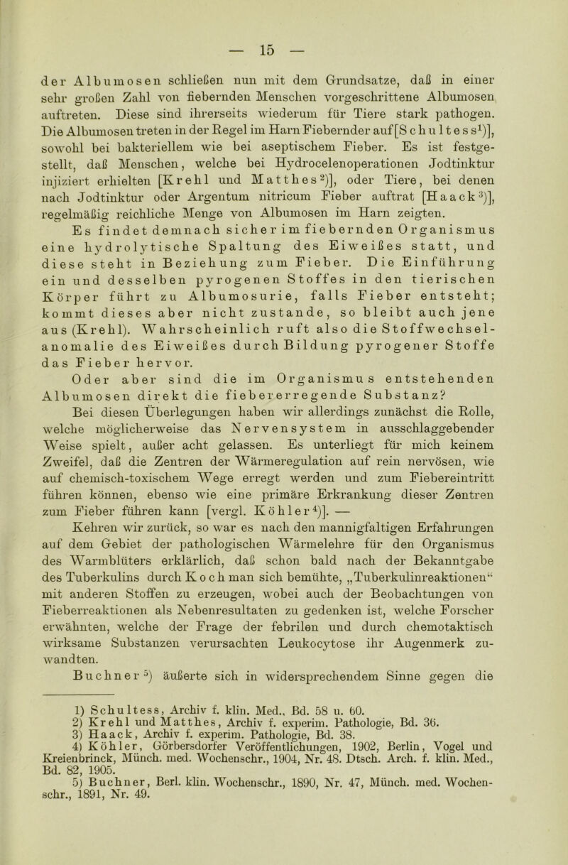 der Alb um os en schließen nun mit dem Grundsätze, daß in einer sehr großen Zahl von fiebernden Menschen vorgeschrittene Albumosen auftreten. Diese sind ihrerseits wiederum für Tiere stark pathogen. Die Albumosen treten in der Regel im Harn Fiebernder auf [S c h u 11 e s s1)], sowohl bei bakteriellem wie bei aseptischem Fieber. Es ist festge- stellt, daß Menschen, welche bei Hydrocelenoperationen Jodtinktur injiziert erhielten [Krehl und Matth es2)], oder Tiere, bei denen nach Jodtinktur oder Argentum nitricum Fieber auftrat [Haack3)], regelmäßig reichliche Menge von Albumosen im Harn zeigten. Es findet demnach sicher im fiebernden Organismus eine hydrolytische Spaltung des Eiweißes statt, und diese steht in Beziehung zum Fieber. Die Einführung ein und desselben pyrogenen Stoffes in den tierischen Körper führt zu Albumosurie, falls Fieber entsteht; kommt dieses aber nicht zustande, so bleibt auch jene aus (Krehl). Wahrscheinlich ruft also die Stoffwechsel- anomalie des Eiweißes durch Bildung pyrogener Stoffe das Fieber hervor. Oder aber sind die im Organismus entstehenden Albumosen direkt die fieber er regende Substanz? Bei diesen Überlegungen haben wir allerdings zunächst die Rolle, welche möglicherweise das Nervensystem in ausschlaggebender Weise spielt, außer acht gelassen. Es unterliegt für mich keinem Zweife], daß die Zentren der Wärmeregulation auf rein nervösen, wie auf chemisch-toxischem Wege erregt werden und zum Fiebereintritt führen können, ebenso wie eine primäre Erkrankung dieser Zentren zum Fieber führen kann [vergl. Köhler4)]. — Kehren wir zurück, so war es nach den mannigfaltigen Erfahrungen auf dem Gebiet der pathologischen Wärmelehre für den Organismus des Warmblüters erklärlich, daß schon bald nach der Bekanntgabe des Tuberkulins durch Koch man sich bemühte, „Tuberkulinreaktionen“ mit anderen Stoffen zu erzeugen, wobei auch der Beobachtungen von Fieberreaktionen als Nebenresultaten zu gedenken ist, welche Forscher erwähnten, welche der Frage der febrilen und durch chemotaktisch wirksame Substanzen verursachten Leukocytose ihr Augenmerk zu- wandten. Büchner 5) äußerte sich in widersprechendem Sinne gegen die 1) Schultess, Archiv f. klin. Med., Bd. 58 u. 60. 2) Krehl und Matthes, Archiv f. experim. Pathologie, Bd. 36. 3) Haack, Archiv f. experim. Pathologie, Bd. 38. 4) Köhler, Görbersdorfer Veröffentlichungen, 1902, Berlin, Vogel und Kreienbrinck, Münch, med. Wochenschr., 1904, Nr. 48. Dtsch. Arch. f. klin. Med., Bd. 82, 1905. 5) Büchner, Berl. klin. Wochenschr., 1890, Nr. 47, Münch, med. Wochen- schr., 1891, Nr. 49.