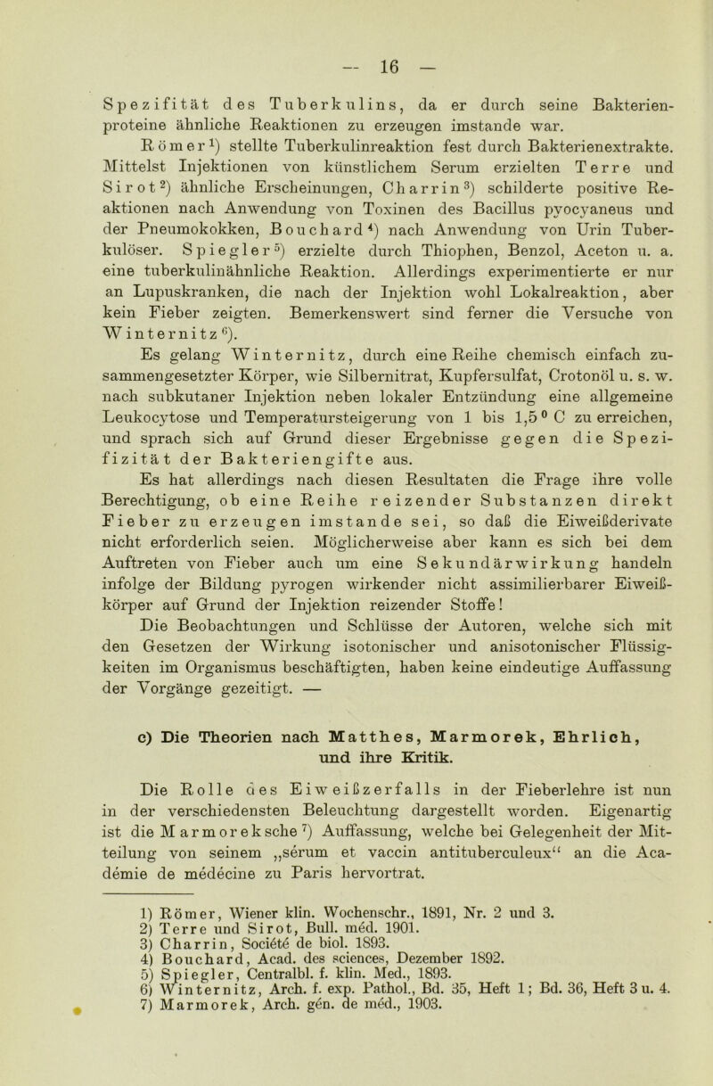 Spezifität des Tuberkulins, da er durch seine Bakterien- proteine ähnliche Reaktionen zu erzeugen imstande war. Römer1) stellte Tuberkulinreaktion fest durch Bakterienextrakte. Mittelst Injektionen von künstlichem Serum erzielten Ter re und Sirot2) ähnliche Erscheinungen, Charrin3) schilderte positive Re- aktionen nach Anwendung von Toxinen des Bacillus pvocyaneus und der Pneumokokken, Bouchard4) nach Anwendung von Urin Tuber- kulöser. Spiegler5) erzielte durch Thiophen, Benzol, Aceton u. a. eine tuberkulinähnliche Reaktion. Allerdings experimentierte er nur an Lupuskranken, die nach der Injektion wohl Lokalreaktion, aber kein Fieber zeigten. Bemerkenswert sind ferner die Versuche von Winternitz6). Es gelang Winternitz, durch eine Reihe chemisch einfach zu- sammengesetzter Körper, wie Silbernitrat, Kupfersulfat, Crotonöl u. s. w. nach subkutaner Injektion neben lokaler Entzündung eine allgemeine Leukocytose und Temperatursteigerung von 1 bis 1,5° C zu erreichen, und sprach sich auf Grund dieser Ergebnisse gegen die Spezi- fizität der Bakteriengifte aus. Es hat allerdings nach diesen Resultaten die Frage ihre volle Berechtigung, ob eine Reihe reizender Substanzen direkt Fieber zu erzeugen imstande sei, so daß die Eiweißderivate nicht erforderlich seien. Möglicherweise aber kann es sich bei dem Auftreten von Fieber auch um eine Sekundärwirkung handeln infolge der Bildung pyrogen wirkender nicht assimilierbarer Eiweiß- körper auf Grund der Injektion reizender Stoffe! Die Beobachtungen und Schlüsse der Autoren, welche sich mit den Gesetzen der Wirkung isotonischer und anisotonischer Flüssig- keiten im Organismus beschäftigten, haben keine eindeutige Auffassung der Vorgänge gezeitigt. — c) Die Theorien nach Matthes, Marmorek, Ehrlich, und ihre Kritik. Die Rolle des Eiweißzerfalls in der Fieberlehre ist nun in der verschiedensten Beleuchtung dargestellt worden. Eigenartig ist die Marmorek sehe 7) Auffassung, welche bei Gelegenheit der Mit- teilung von seinem ,,serum et vaccin antituberculeux“ an die Aca- demie de medecine zu Paris hervortrat. 1) Römer, Wiener klin. Wochenschr., 1891, Nr. 2 und 3. 2) Ter re und Sirot, Bull. med. 1901. 3) Charrin, Soci^tö de biol. 1893. 4) Bouchard, Acad. des Sciences, Dezember 1892. 5) Spiegler, Centralbl. f. klin. Med., 1893. 6) Winternitz, Arch. f. exp. Pathol., Bd. 35, Heft 1; Bd. 36, Heft 3 u. 4. 7) Marmorek, Arch. gön. de med., 1903.