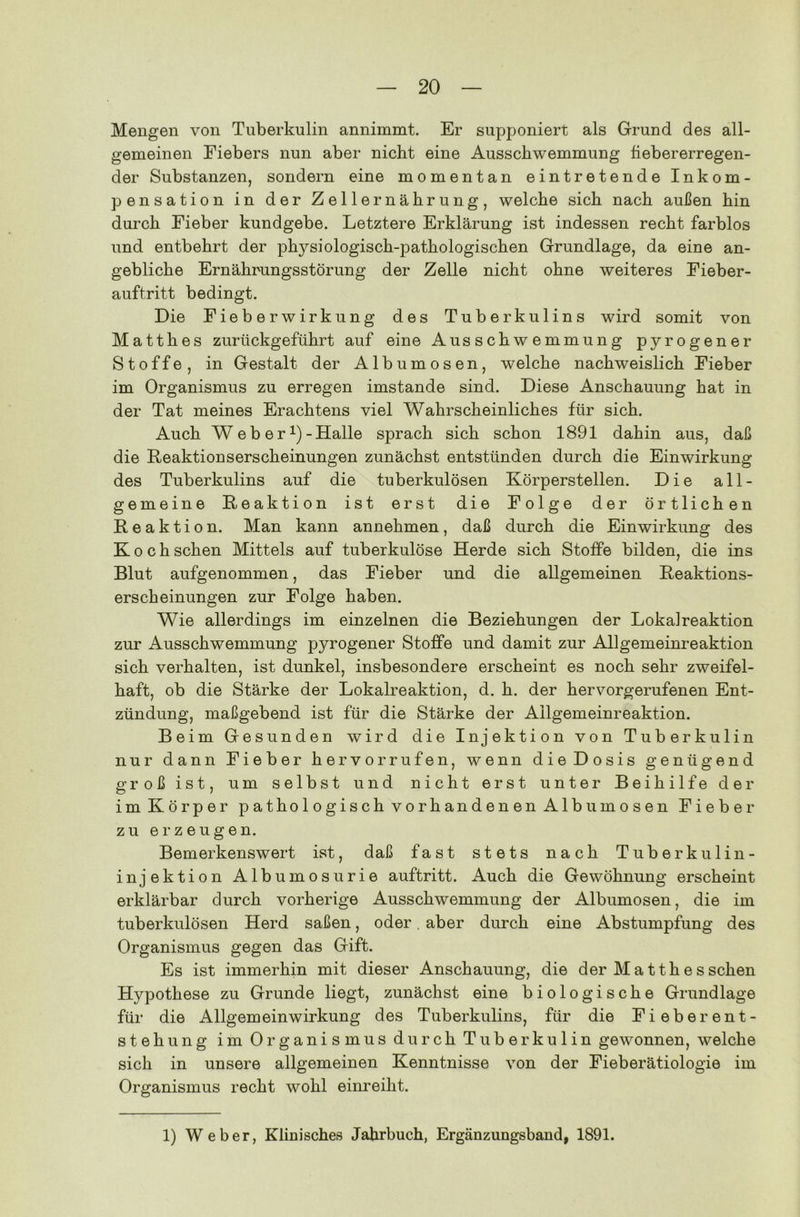 Mengen von Tuberkulin annimmt. Er supponierr als Grund des all- gemeinen Fiebers nun aber nicht eine Ausschwemmung fiebererregen- der Substanzen, sondern eine momentan eintretende Inkom- pensation in der Zellernährung, welche sich nach außen hin durch Fieber kundgebe. Letztere Erklärung ist indessen recht farblos und entbehrt der physiologisch-pathologischen Grundlage, da eine an- gebliche Ernährungsstörung der Zelle nicht ohne weiteres Fieber- auftritt bedingt. Die Fieber Wirkung des Tuberkulins wird somit von Ma11hes zurückgeführt auf eine Ausschwemmung pyrogener Stoffe, in Gestalt der Albumosen, welche nachweislich Fieber im Organismus zu erregen imstande sind. Diese Anschauung hat in der Tat meines Erachtens viel Wahrscheinliches für sich. Auch W e b e r *)-Halle sprach sich schon 1891 dahin aus, daß die Reaktionserscheinungen zunächst entstünden durch die Einwirkung des Tuberkulins auf die tuberkulösen Körperstellen. Die all- gemeine Reaktion ist erst die Folge der örtlichen Reaktion. Man kann annehmen, daß durch die Einwirkung des Koch sehen Mittels auf tuberkulöse Herde sich Stoffe bilden, die ins Blut aufgenommen, das Fieber und die allgemeinen Reaktions- erscheinungen zur Folge haben. Wie allerdings im einzelnen die Beziehungen der Loka]reaktion zur Ausschwemmung pyrogener Stoffe und damit zur Allgemeinreaktion sich verhalten, ist dunkel, insbesondere erscheint es noch sehr zweifel- haft, ob die Stärke der Lokalreaktion, d. h. der hervorgerufenen Ent- zündung, maßgebend ist für die Stärke der Ailgemeinreaktion. Beim Gesunden wird die Injektion von Tuberkulin nur dann Fieber her vorrufen, wenn die Dosis genügend groß ist, um selbst und nicht erst unter Beihilfe der im Körper pathologisch vorhandenen Albumosen Fieber zu erzeugen. Bemerkenswert ist, daß fast stets nach Tuberkulin- injektion Albumosurie auftritt. Auch die Gewöhnung erscheint erklärbar durch vorherige Ausschwemmung der Albumosen, die im tuberkulösen Herd saßen, oder. aber durch eine Abstumpfung des Organismus gegen das Gift. Es ist immerhin mit dieser Anschauung, die der M a tth e s sehen Hypothese zu Grunde liegt, zunächst eine biologische Grundlage für die Allgemeinwirkung des Tuberkulins, für die Fieber ent- steh ung im Organismus durch Tuberkulin gewonnen, welche sich in unsere allgemeinen Kenntnisse von der Fieberätiologie im Organismus recht wohl einreiht. 1) Weber, Klinisches Jahrbuch, Ergänzungsband, 1891.