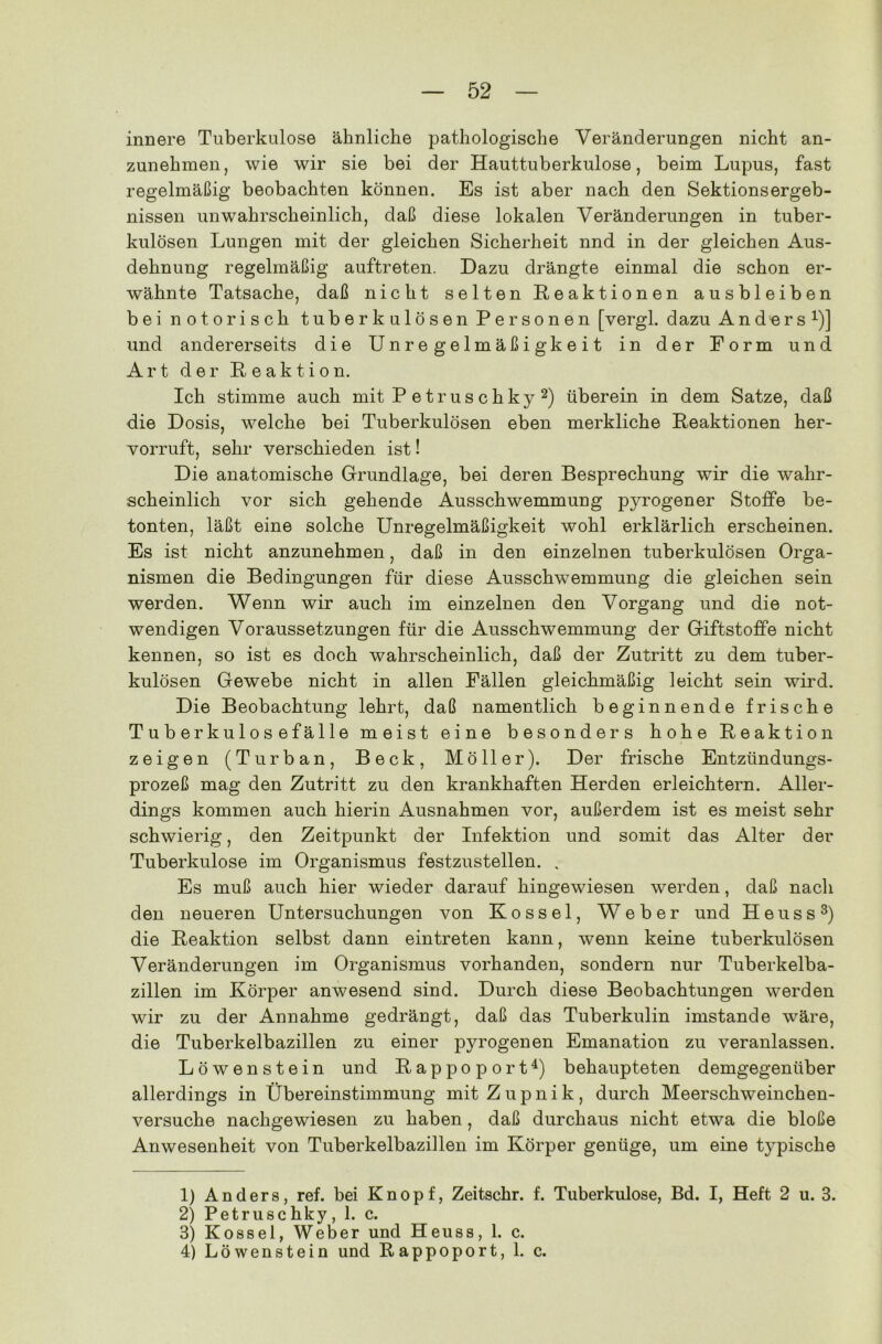 innere Tuberkulose ähnliche pathologische Veränderungen nicht an- zunehmen, wie wir sie bei der Hauttuberkulose, beim Lupus, fast regelmäßig beobachten können. Es ist aber nach den Sektionsergeb- nissen unwahrscheinlich, daß diese lokalen Veränderungen in tuber- kulösen Lungen mit der gleichen Sicherheit nnd in der gleichen Aus- dehnung regelmäßig auftreten. Dazu drängte einmal die schon er- wähnte Tatsache, daß nicht selten Reaktionen ausbleiben bei notorisch tuberkulösen Personen [vergl. dazu Anders1)] und andererseits die Unregelmäßigkeit in der Form und Art der Reaktion. Ich stimme auch mit P etrus chky 2) überein in dem Satze, daß die Dosis, welche bei Tuberkulösen eben merkliche Reaktionen her- vorruft, sehr verschieden ist! Die anatomische Grundlage, bei deren Besprechung wir die wahr- scheinlich vor sich gehende Ausschwemmung pyrogener Stoffe be- tonten, läßt eine solche Unregelmäßigkeit wohl erklärlich erscheinen. Es ist nicht anzunehmen, daß in den einzelnen tuberkulösen Orga- nismen die Bedingungen für diese Ausschwemmung die gleichen sein werden. Wenn wir auch im einzelnen den Vorgang und die not- wendigen Voraussetzungen für die Ausschwemmung der Giftstoffe nicht kennen, so ist es doch wahrscheinlich, daß der Zutritt zu dem tuber- kulösen Gewebe nicht in allen Fällen gleichmäßig leicht sein wird. Die Beobachtung lehrt, daß namentlich beginnende frische Tuberkulosefälle meist eine besonders hohe Reaktion zeigen (Turban, Beck, Möller). Der frische Entzündungs- prozeß mag den Zutritt zu den krankhaften Herden erleichtern. Aller- dings kommen auch hierin Ausnahmen vor, außerdem ist es meist sehr schwierig, den Zeitpunkt der Infektion und somit das Alter der Tuberkulose im Organismus festzustellen. . Es muß auch hier wieder darauf hingewiesen werden, daß nach den neueren Untersuchungen von Kossel, Weber und Heuss3) die Reaktion selbst dann ein treten kann, wenn keine tuberkulösen Veränderungen im Organismus vorhanden, sondern nur Tuberkelba- zillen im Körper anwesend sind. Durch diese Beobachtungen werden wir zu der Annahme gedrängt, daß das Tuberkulin imstande wäre, die Tuberkelbazillen zu einer pyrogenen Emanation zu veranlassen. Löwenstein und Rap poport4) behaupteten demgegenüber allerdings in Übereinstimmung mit Z u p n i k , durch Meerschweinchen- versuche nachgewiesen zu haben, daß durchaus nicht etwa die bloße Anwesenheit von Tuberkelbazillen im Körper genüge, um eine typische 1) Anders, ref. bei Knopf, Zeitschr. f. Tuberkulose, Bd. I, Heft 2 u. 3. 2) Petruse hky , 1. c. 3) Kossel, Weber und Heuss, 1. c. 4) Löwenstein und Rappoport, 1. c.