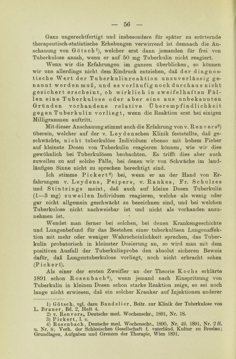 Ganz ungerechtfertigt und insbesondere für später zu erörternde therapeutisch-statistische Erhebungen verwirrend ist demnach die An- schauung von Götsch1), welcher erst dann jemanden für frei von Tuberkulose ansah, wenn er auf 50 mg Tuberkulin nicht reagiert. Wenn wir die Erfahrungen im ganzen überblicken, so können wir uns allerdings nicht dem Eindruck entziehen, daß der diagnos- tische Wert der Tuberkulinreaktion unzuverlässig ge- nannt werden muß, und es vorläufig noch durchaus nicht gesichert erscheint, ob wirklich in zweifelhaften Fäl- len eine Tuberkulose oder aber eine aus unbekannten Gründen vorhandene relative Ü b er e m p f i n dl i c hk e i t gegen Tuberkulin vorliegt, wenn die Reaktion erst bei einigen Milligrammen auftritt. Mit dieser Anschauung stimmt auch die Erfahrung von v. ßenver s2) überein, welcher auf der v. Leydenschen Klinik feststellte, daß ge- schwächte, nicht tuberkulöse Individuen ebenso mit hohem Fieber auf kleinste Dosen von Tuberkulin reagieren können, wie wir dies gewöhnlich bei Tuberkulösen beobachten. Es trifft dies aber auch zuweilen zu auf solche Fälle, bei denen wir von Schwäche im land- läufigen Sinne nicht zu sprechen berechtigt sind. Ich stimme Pickert3) bei, wenn er an der Hand von Er- fahrungen v. Leydens, Peipers, v. Rankes, Fr. Schulzes und Stintzings meint, daß auch auf kleine Dosen Tuberkulin (1—3 mg) zuweilen Individuen reagieren, welche als wenig oder gar nicht allgemein geschwächt zu bezeichnen sind, und bei welchen Tuberkulose nicht nachweisbar ist und nicht als vorhanden anzu- nehmen ist. Wendet man ferner bei solchen, bei denen Krankengeschichte und Lungenbefund für das Bestehen einer tuberkulösen Lungenaffek- tion mit mehr oder weniger Wahrscheinlichkeit sprechen, das Tuber- kulin probatorisch in kleinster Dosierung an, so wird man mit dem positiven Ausfall der Tuberkulinprobe den absolut sicheren Beweis dafür, daß Lungentuberkulose vorliegt, noch nicht erbracht sehen (Picker t). Als einer der ersten Zweifler an der Theorie Kochs erklärte 1891 schon Rosenbach4), wenn jemand nach Einspritzung von Tuberkulin in kleinen Dosen schon starke Reaktion zeige, so sei noch lange nicht erwiesen, daß ein solcher Kranker auf Injektionen anderer 1) Götsch, vgl. dazu Bandelier, Beitr. zur Klinik der Tuberkulose von L. Brauer, Bd. 2, Heft 4. 2) v. Renvers, Deutsche med. Wochenschr., 1891, Nr. 18. 3) Pickert, 1. c. 4) Rosenbach, Deutsche med. Wochenschr., 1890, Nr. 49, 1891, Nr. 2 ff. u. Nr. 8; Verh. der Schlesischen Gesellschaft f. vaterländ. Kultur zu Breslau; Grundlagen, Aufgaben und Grenzen der Therapie, Wien 1891.