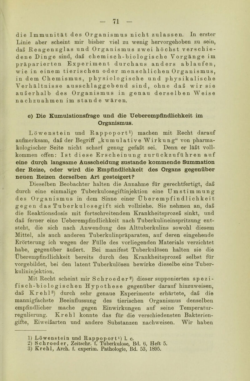 die Immunität des Organismus nicht zulassen. In erster Linie aber scheint mir bisher viel zu wenig hervorgehoben zu sein, daß Reagenzglas und Organismus zwei höchst verschie- dene Dinge sind, daß chemisch-biologische Vorgänge im präparierten Experiment durchaus anders ablaufen, wie in einem tierischen oder menschlichen Organismus, in dem Chemismus, physiologische und physikalische Verhältnisse ausschlaggebend sind, ohne daß wir sie außerhalb des Organismus in genau derselben Weise nachzuahmen im stände wären. e) Die Kumulationsfrage und die Ueberempfindlichkeit im Organismus. Löwen stein und Rappoport1) mach en mit Recht darauf aufmerksam, daß der Begriff „kumulative Wirkung“ von pharma- kologischer Seite nicht scharf genug gefaßt sei. Denn er läßt voll- kommen offen: Ist diese Erscheinung zurückzuführen auf eine dur<?h langsame Ausscheidung zustande kommende Summation der Reize, oder wird die Empfindlichkeit des Organs gegenüber neuen Reizen derselben Art gesteigert? Dieselben Beobachter halten die Annahme für gerechtfertigt, daß durch eine einmalige Tuberkulosegiftinjektion eine Umstimmung des Organismus in dem Sinne einer Überempfindlichkeit gegen das Tuberkulosegift sich vollziehe. Sie nehmen an, daß die Reaktionsdosis mit fortschreitendem Krankheitsprozeß sinkt, und daß ferner eine Ueberempfindlichkeit nach Tuberkulineinspritzung ent- steht, die sich nach Anwendung des Alttuberkulins sowohl diesem Mittel, als auch anderen Tuberkulinpräparaten, auf deren eingehende Erörterung ich wegen der Fülle des vorliegenden Materials verzichtet habe, gegenüber äußert. Bei manifest Tuberkulösen halten sie die Überempfindlichkeit bereits durch den Krankheitsprozeß selbst für vorgebildet, bei den latent Tuberkulösen bewirke dieselbe eine Tuber- kulininjektion. Mit Recht scheint mir Schroeder2) dieser supponierten spezi- fisch-biologischen Hypothese gegenüber daraufhinzuweisen, daß Krehl3) durch sehr genaue Experimente erhärtete, daß die mannigfachste Beeinflussung des tierischen Organismus denselben empfindlicher mache gegen Einwirkungen auf seine Temperatur- regulierung. Krehl konnte das für die verschiedensten Bakterien- gifte, Eiweißarten und andere Substanzen nachweisen. Wir haben 1) Löwenstein und Rappoport1) 1. c. 2) Schroeder, Zeitschr. f. Tuberkulose, Bd. 6, Heft 5. 3) Krehl, Arch. f. experim. Pathologie, Bd. 53, 1895.