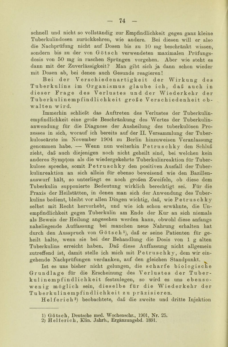 schnell und nicht so vollständig zur Empfindlichkeit gegen ganz kleine Tuberkulindosen zurückkehren, wie andere. Bei diesen will er also die Nachprüfung nicht auf Dosen bis zu 10 mg beschränkt wissen, sondern bis zu der von Götsch verwendeten maximalen Prüfungs- dosis von 50 mg in raschen Sprüngen Vorgehen. Aber wie steht es dann mit der Zuverlässigkeit? Man gibt sich ja dann schon wieder mit Dosen ab, bei denen auch Gesunde reagieren! Bei der Verschiedenartigkeit der Wirkung des Tuberkulins im Organismus glaube ich, daß auch in dieser Frage des Verlustes und der Wiederkehr der Tuberkulinempfindlichkeit große Verschiedenheit ob- walten wird. Immerhin schließt das Auftreten des Verlustes der Tuberkulin- empfindlichkeit eine große Beschränkung des Wertes der Tuberkulin- anwendung für die Diagnose der Ausheilung des tuberkulösen Pro- zesses in sich, worauf ich bereits auf der II. Versammlung der Tuber- kuloseärzte im November 1904 zu Berlin hinzuweisen Veranlassung genommen habe. — Wenn nun weiterhin Petrus chky den Schluß zieht, daß auch diejenigen noch nicht geheilt sind, bei welchen kein anderes Symptom als die wiedergekehrte Tuberkulinreaktion für Tuber- kulose spreche, somit Petruschky den positiven Ausfall der Tuber- kulinreaktion an sich allein für ebenso beweisend wie den Bazillen- auswurf hält, so unterliegt es noch großen Zweifeln, ob diese dem Tuberkulin supponierte Bedeutung wirklich berechtigt sei. Für die Praxis der Heilstätten, in denen man sich der Anwendung des Tuber- kulins bedient, bleibt vor allen Dingen wichtig, daß, wie Petruschky selbst mit Hecht hervorhebt, und wie ich schon erwähnte, die Un- empfindlichkeit gegen Tuberkulin am Ende der Kur an sich niemals als Beweis der Heilung angesehen werden kann, obwohl diese anfangs naheliegende Auffassung bei manchen neue Nahrung erhalten hat durch den Ausspruch von Götsch1), daß er seine Patienten für ge- heilt halte, wenn sie bei der Behandlung die Dosis von 1 g alten Tuberkulins erreicht haben. Daß diese Auffassung nicht allgemein zutreffend ist, damit stelle ich mich mit Petruschky, dem wir ein- gehende Nachprüfungen verdanken, auf den gleichen Standpunkt. ^ Ist es uns bisher nicht gelungen, die scharfe biologische Grundlage für die Erscheinung des Verlustes der Tuber- kulinempfindlichkeit festzulegen, so wird es uns ebenso- wenig möglich sein, dieselbe für die Wiederkehr der Tuberkulinempfindlichkeit zu präzisieren. Helferich2) beobachtete, daß die zweite und dritte Injektion 1) Götsch, Deutsche med. Wochenschr., 1901, Nr. 25. 2) Helferich, Ivlin. Jahrb., Ergänzungsbd. 1891.