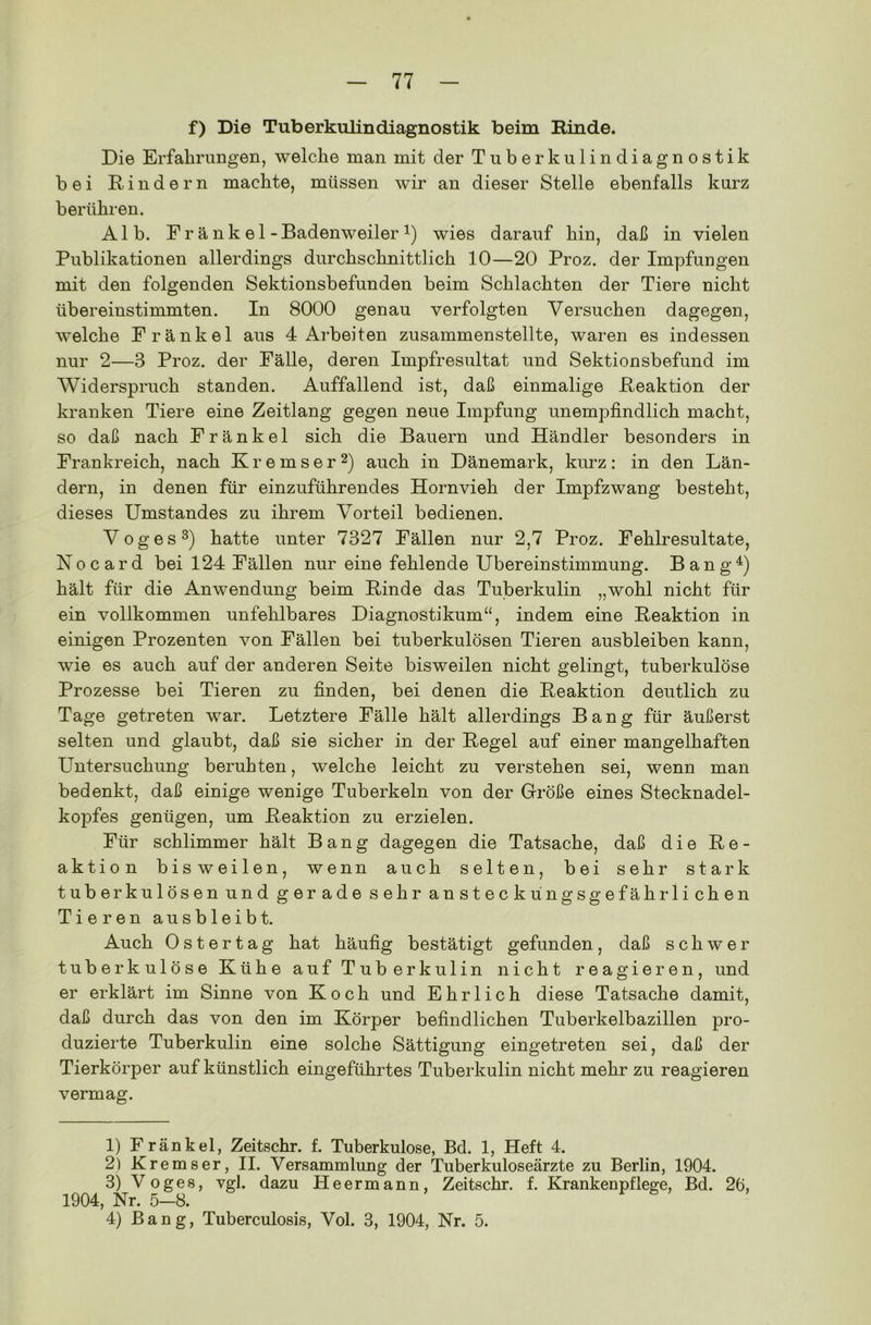 f) Die Tuberkulindiagnostik beim Rinde. Die Erfahrungen, welche man mit der Tuberkulindiagnostik bei Rindern machte, müssen wir an dieser Stelle ebenfalls kurz berühren. Alb. Fr änk el-Badenweiler 4) wies darauf hin, daß in vielen Publikationen allerdings durchschnittlich 10—20 Proz. der Impfungen mit den folgenden Sektionsbefunden beim Schlachten der Tiere nicht übereinstimmten. In 8000 genau verfolgten Versuchen dagegen, welche Frankel aus 4 Arbeiten zusammenstellte, waren es indessen nur 2—3 Proz. der Fälle, deren Impfresultat und Sektionsbefund im Widerspruch standen. Auffallend ist, daß einmalige Reaktion der kranken Tiere eine Zeitlang gegen neue Impfung unempfindlich macht, so daß nach Frankel sich die Bauern und Händler besonders in Frankreich, nach Kremser1 2) auch in Dänemark, kurz: in den Län- dern, in denen für einzuführendes Hornvieh der Impfzwang besteht, dieses Umstandes zu ihrem Vorteil bedienen. Voges3 4) hatte unter 7327 Fällen nur 2,7 Proz. Fehlresultate, Nocard bei 124 Fällen nur eine fehlende Übereinstimmung. Bang4) hält für die Anwendung beim Rinde das Tuberkulin „wohl nicht für ein vollkommen unfehlbares Diagnostikum“, indem eine Reaktion in einigen Prozenten von Fällen bei tuberkulösen Tieren ausbleiben kann, wie es auch auf der anderen Seite bisweilen nicht gelingt, tuberkulöse Prozesse bei Tieren zu finden, bei denen die Reaktion deutlich zu Tage getreten war. Letztere Fälle hält allerdings Bang für äußerst selten und glaubt, daß sie sicher in der Regel auf einer mangelhaften Untersuchung beruhten, welche leicht zu verstehen sei, wenn man bedenkt, daß einige wenige Tuberkeln von der Größe eines Stecknadel- kopfes genügen, um Reaktion zu erzielen. Für schlimmer hält Bang dagegen die Tatsache, daß die Re- aktion bisweilen, wenn auch selten, bei sehr stark tuberkulösen und gerade sehr ansteckungsgefährlichen Tieren ausbleibt. Auch Ostertag hat häufig bestätigt gefunden, daß schwer tuberkulöse Kühe auf Tuberkulin nicht reagieren, und er erklärt im Sinne von Koch und Ehrlich diese Tatsache damit, daß durch das von den im Körper befindlichen Tuberkelbazillen pro- duzierte Tuberkulin eine solche Sättigung eingetreten sei, daß der Tierkörper auf künstlich eingeführtes Tuberkulin nicht mehr zu reagieren vermag. 1) Frankel, Zeitschr. f. Tuberkulose, Bd. 1, Heft 4. 2) Kremser, II. Versammlung der Tuberkuloseärzte zu Berlin, 1904. 3) Voges, vgl. dazu Heermann, Zeitschr. f. Krankenpflege, Bd. 26, 1904, Nr. 5—8. 4) Bang, Tuberculosis, Vol. 3, 1904, Nr. 5.