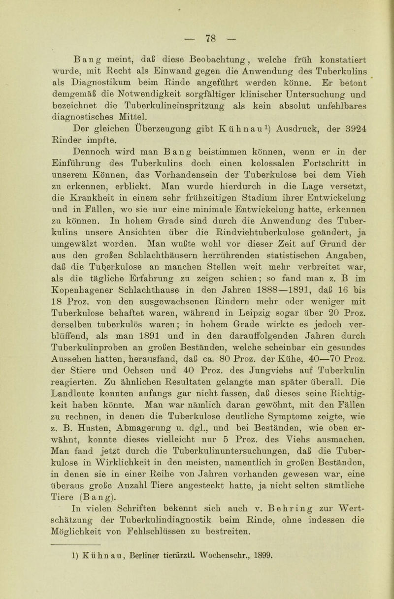 Bang meint, daß diese Beobachtung, welche früh konstatiert wurde, mit Recht als Einwand gegen die Anwendung des Tuberkulins als Diagnostikum beim Rinde angeführt werden könne. Er betont demgemäß die Notwendigkeit sorgfältiger klinischer Untersuchung und bezeichnet die Tuberkulineinspritzung als kein absolut unfehlbares diagnostisches Mittel. Der gleichen Überzeugung gibt Kühn au1) Ausdruck, der 3924 Rinder impfte. Dennoch wird man Bang beistimmen können, wenn er in der Einführung des Tuberkulins doch einen kolossalen Fortschritt in unserem Können, das Vorhandensein der Tuberkulose bei dem Vieh zu erkennen, erblickt. Man wurde hierdurch in die Lage versetzt, die Krankheit in einem sehr frühzeitigen Stadium ihrer Entwickelung und in Fällen, wo sie nur eine minimale Entwdckelung hatte, erkennen zu können. In hohem Grade sind durch die Anwendung des Tuber- kulins unsere Ansichten über die Rindviehtuberkulose geändert, ja umgewälzt worden. Man wußte wohl vor dieser Zeit auf Grund der aus den großen Schlachthäusern herrührenden statistischen Angaben, daß die Tuberkulose an manchen Stellen weit mehr verbreitet war, als die tägliche Erfahrung zu zeigen schien; so fand man z. B im Kopenhagener Schlachthause in den Jahren 1888 —1891, daß 16 bis 18 Proz. von den ausgewachsenen Rindern mehr oder weniger mit Tuberkulose behaftet waren, während in Leipzig sogar über 20 Proz. derselben tuberkulös waren; in hohem Grade wirkte es jedoch ver- blüffend, als man 1891 und in den darauffolgenden Jahren durch Tuberkulinproben an großen Beständen, welche scheinbar ein gesundes Aussehen hatten, herausfand, daß ca. 80 Proz. der Kühe, 40—70 Proz. der Stiere und Ochsen und 40 Proz. des Jungviehs auf Tuberkulin reagierten. Zu ähnlichen Resultaten gelangte man später überall. Die Landleute konnten anfangs gar nicht fassen, daß dieses seine Richtig- keit haben könnte. Man war nämlich daran gewöhnt, mit den Fällen zu rechnen, in denen die Tuberkulose deutliche Symptome zeigte, wie z. B. Husten, Abmagerung u. dgl., und bei Beständen, wie oben er- wähnt, konnte dieses vielleicht nur 5 Proz. des Viehs ausmachen. Man fand jetzt durch die Tuberkulinuntersuchungen, daß die Tuber- kulose in Wirklichkeit in den meisten, namentlich in großen Beständen, in denen sie in einer Reihe von Jahren vorhanden gewesen war, eine überaus große Anzahl Tiere angesteckt hatte, ja nicht selten sämtliche Tiere (Bang). In vielen Schriften bekennt sich auch v. Behring zur Wert- schätzung der Tuberkulindiagnostik beim Rinde, ohne indessen die Möglichkeit von Fehlschlüssen zu bestreiten. 1) Kühn au, Berliner tierärztl. Wochenschr., 1899.