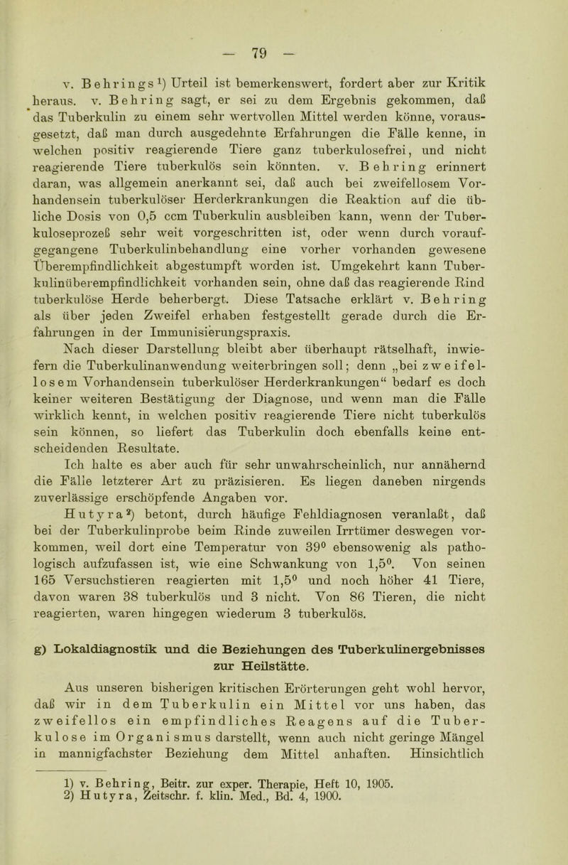 v. B ehr in gs *) Urteil ist bemerkenswert, fordert aber zur Kritik heraus, v. Behring sagt, er sei zu dem Ergebnis gekommen, daß das Tuberkulin zu einem sehr wertvollen Mittel werden könne, voraus- gesetzt, daß man durch ausgedehnte Erfahrungen die Eälle kenne, in welchen positiv reagierende Tiere ganz tuberkulosefrei, und nicht reagierende Tiere tuberkulös sein könnten. v. Behring erinnert daran, was allgemein anerkannt sei, daß auch bei zweifellosem Vor- handensein tuberkulöser Herderkrankungen die Reaktion auf die üb- liche Dosis von 0,5 ccm Tuberkulin ausbleiben kann, wenn der Tuber- kuloseprozeß sehr weit vorgeschritten ist, oder wenn durch vorauf- gegangene Tuberkulinbehandlung eine vorher vorhanden gewesene Überempfindlichkeit abgestumpft worden ist. Umgekehrt kann Tuber- kuliniiberempfindlichkeit vorhanden sein, ohne daß das reagierende Rind tuberkulöse Herde beherbergt. Diese Tatsache erklärt v. Behring als über jeden Zweifel erhaben festgestellt gerade durch die Er- fahrungen in der Immunisierungspraxis. Nach dieser Darstellung bleibt aber überhaupt rätselhaft, inwie- fern die Tuberkulinanwendung weiterbringen soll; denn „bei zweifel- los e m Vorhandensein tuberkulöser Herderkrankungen“ bedarf es doch keiner weiteren Bestätigung der Diagnose, und wenn man die Eälle wirklich kennt, in welchen positiv reagierende Tiere nicht tuberkulös sein können, so liefert das Tuberkulin doch ebenfalls keine ent- scheidenden Resultate. Ich halte es aber auch für sehr unwahrscheinlich, nur annähernd die Eälle letzterer Art zu präzisieren. Es liegen daneben nirgends zuverlässige erschöpfende Angaben vor. Hutyra1 2) betont, durch häufige Eehldiagnosen veranlaßt, daß bei der Tuberkulinprobe beim Rinde zuweilen Irrtümer deswegen Vor- kommen, weil dort eine Temperatur von 39° ebensowenig als patho- logisch aufzufassen ist, wie eine Schwankung von 1,5°. Von seinen 165 Versuchstieren reagierten mit 1,5° und noch höher 41 Tiere, davon waren 38 tuberkulös und 3 nicht. Von 86 Tieren, die nicht reagierten, waren hingegen wiederum 3 tuberkulös. g) Lokaldiagnostik und die Beziehungen des Tuberkulinergebnisses zur Heilstätte. Aus unseren bisherigen kritischen Erörterungen geht wohl hervor, daß wir in dem Tuberkulin ein Mittel vor uns haben, das zweifellos ein empfindliches Reagens auf die Tuber- kulose im Organi smus darstellt, wenn auch nicht geringe Mängel in mannigfachster Beziehung dem Mittel anhaften. Hinsichtlich 1) v. Behring, Beitr. zur exper. Therapie, Heft 10, 1905. 2) Hutyra, Zeitschr. f. klin. Med., Bd. 4, 1900.