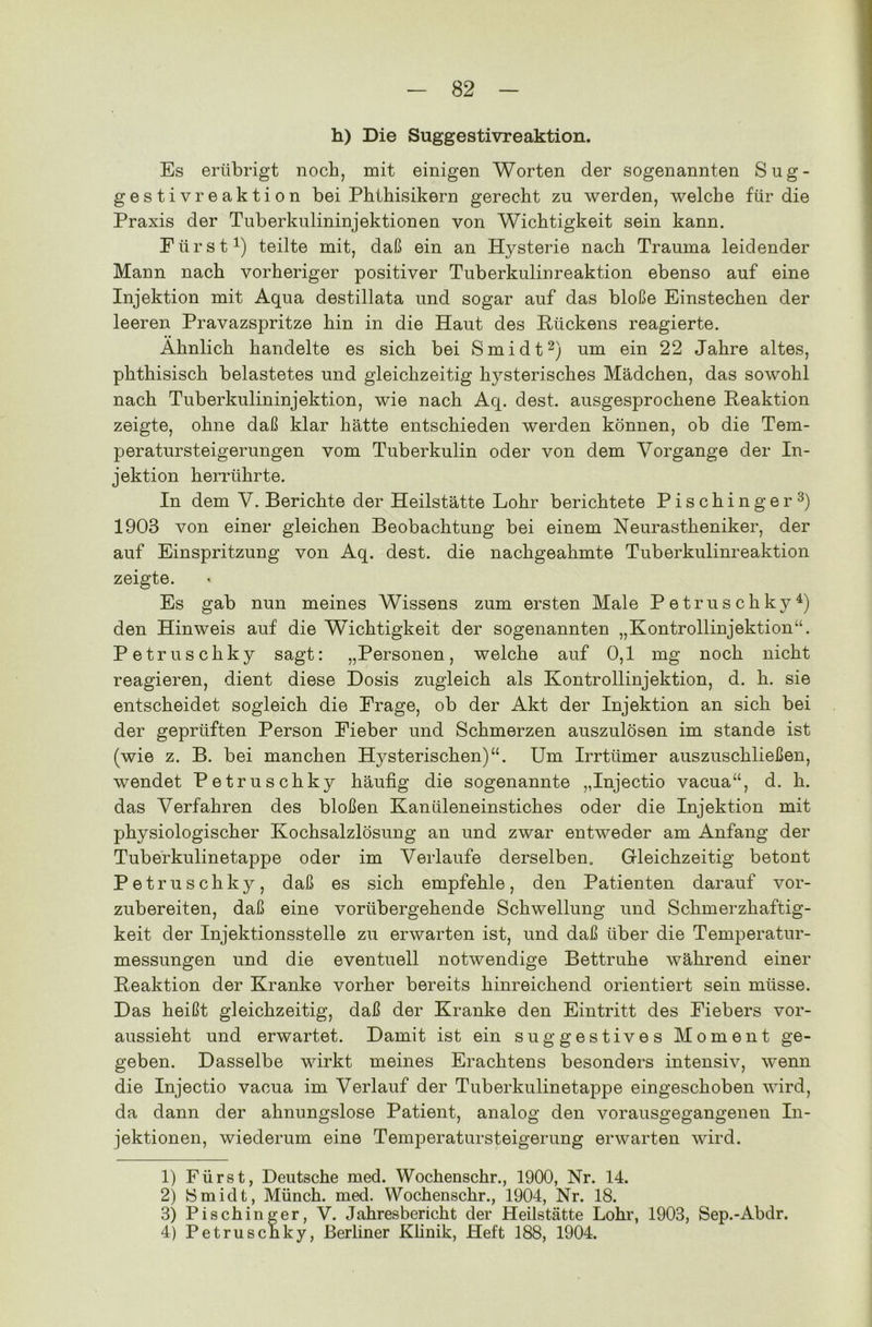 h) Die Suggestivreaktion. Es erübrigt noch, mit einigen Worten der sogenannten Sug- gestivreaktion bei Phthisikern gerecht zu werden, welche für die Praxis der Tuberkulininjektionen von Wichtigkeit sein kann. Fürst1) teilte mit, daß ein an Hysterie nach Trauma leidender Mann nach vorheriger positiver Tuberkulinreaktion ebenso auf eine Injektion mit Aqua destillata und sogar auf das bloße Einstechen der leeren Pravazspritze hin in die Haut des Rückens reagierte. Ähnlich handelte es sich bei Smidt2) um ein 22 Jahre altes, phthisisch belastetes und gleichzeitig hysterisches Mädchen, das sowohl nach Tuberkulininjektion, wie nach Aq. dest. ausgesprochene Reaktion zeigte, ohne daß klar hätte entschieden werden können, ob die Tem- peratursteigerungen vom Tuberkulin oder von dem Vorgänge der In- jektion herrührte. In dem V. Berichte der Heilstätte Lohr berichtete Pischinger3) 1903 von einer gleichen Beobachtung bei einem Neurastheniker, der auf Einspritzung von Aq. dest. die nachgeahmte Tuberkulinreaktion zeigte. Es gab nun meines Wissens zum ersten Male Petruschky4) den Hinweis auf die Wichtigkeit der sogenannten „Kontrollinjektion“. Petruschky sagt: „Personen, welche auf 0,1 mg noch nicht reagieren, dient diese Dosis zugleich als Kontrollinjektion, d. h. sie entscheidet sogleich die Frage, ob der Akt der Injektion an sich bei der geprüften Person Fieber und Schmerzen auszulösen im stände ist (wie z. B. bei manchen Hysterischen)“. Um Irrttimer auszuschließen, wendet Petruschky häufig die sogenannte „Injectio vacua“, d. h. das Verfahren des bloßen Kanüleneinstiches oder die Injektion mit physiologischer Kochsalzlösung an und zwar entweder am Anfang der Tuberkulinetappe oder im Verlaufe derselben. Gleichzeitig betont Petruschky, daß es sich empfehle, den Patienten darauf vor- zubereiten, daß eine vorübergehende Schwellung und Schmerzhaftig- keit der Injektionsstelle zu erwarten ist, und daß über die Temperatur- messungen und die eventuell notwendige Bettruhe während einer Reaktion der Kranke vorher bereits hinreichend orientiert sein müsse. Das heißt gleichzeitig, daß der Kranke den Eintritt des Fiebers vor- aussieht und erwartet. Damit ist ein suggestives Moment ge- geben. Dasselbe wirkt meines Erachtens besonders intensiv, wenn die Injectio vacua im Verlauf der Tuberkulinetappe eingeschoben wird, da dann der ahnungslose Patient, analog den vorausgegangenen In- jektionen, wiederum eine Temperatursteigerung erwarten wird. 1) Fürst, Deutsche med. Wochenschr., 1900, Nr. 14. 2) Smidt, Münch, med. Wochenschr., 1904, Nr. 18. 3) Pischinger, V. Jahresbericht der Heilstätte Lohr, 1903, Sep.-Abdr. 4) Petruschky, Berliner Klinik, Heft 188, 1904.