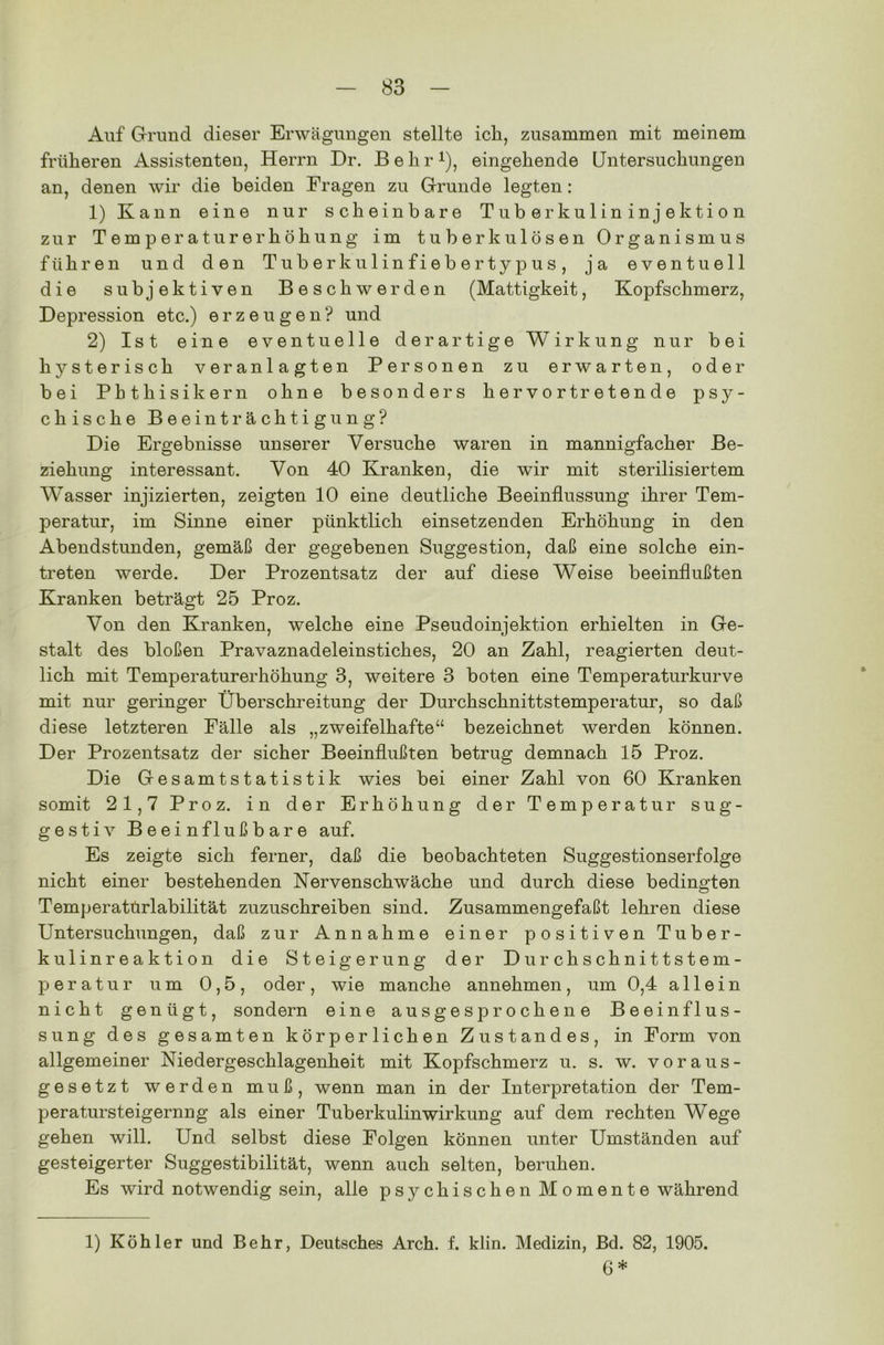 Auf Grund dieser Erwägungen stellte ich, zusammen mit meinem früheren Assistenten, Herrn Dr. B e h r *■), eingehende Untersuchungen an, denen wir die beiden Fragen zu Grunde legten: 1) Kann eine nur scheinbare Tuberkulininjektion zur Temperaturerhöhung im tuberkulösen Organismus führen und den Tuberkulinfiebertypus, ja eventuell die subjektiven Beschwerden (Mattigkeit, Kopfschmerz, Depression etc.) erzeugen? und 2) Ist eine eventuelle derartige Wirkung nur bei hysterisch veranlagten Personen zu erwarten, oder bei Phthisikern ohne besonders hervortretende psy- chische Beeinträchtigung? Die Ergebnisse unserer Versuche waren in mannigfacher Be- ziehung interessant. Von 40 Kranken, die wir mit sterilisiertem Wasser injizierten, zeigten 10 eine deutliche Beeinflussung ihrer Tem- peratur, im Sinne einer pünktlich einsetzenden Erhöhung in den Abendstunden, gemäß der gegebenen Suggestion, daß eine solche ein- treten werde. Der Prozentsatz der auf diese Weise beeinflußten Kranken beträgt 25 Proz. Von den Kranken, welche eine Pseudoinjektion erhielten in Ge- stalt des bloßen Pravaznadeleinstiches, 20 an Zahl, reagierten deut- lich mit Temperaturerhöhung 3, weitere 3 boten eine Temperaturkurve mit nur geringer Überschreitung der Durchschnittstemperatur, so daß diese letzteren Fälle als „zweifelhafte“ bezeichnet werden können. Der Prozentsatz der sicher Beeinflußten betrug demnach 15 Proz. Die Gesamtstatistik wies bei einer Zahl von 60 Kranken somit 21,7 Proz. in der Erhöhung der Temperatur sug- gestiv Beeinflußbare auf. Es zeigte sich ferner, daß die beobachteten Suggestionserfolge nicht einer bestehenden Nervenschwäche und durch diese bedingten Temperatürlabilität zuzuschreiben sind. Zusammengefaßt lehren diese Untersuchungen, daß zur Annahme einer positiven Tuber- kulinreaktion die Steigerung der Durchschnittstem- peratur um 0,5, oder, wie manche annehmen, um 0,4 allein nicht genügt, sondern eine ausgesprochene Beeinflus- sung des gesamten körperlichen Zustandes, in Form von allgemeiner Niedergeschlagenheit mit Kopfschmerz u. s. w. voraus- gesetzt werden muß, wenn man in der Interpretation der Tem- peratursteigernng als einer Tuberkulin Wirkung auf dem rechten Wege gehen will. Und selbst diese Folgen können unter Umständen auf gesteigerter Suggestibilität, wenn auch selten, beruhen. Es wird notwendig sein, alle psychischen Momente während 1) Köhler und Behr, Deutsches Arch. f. klin. Medizin, Bd. 82, 1905. 6*