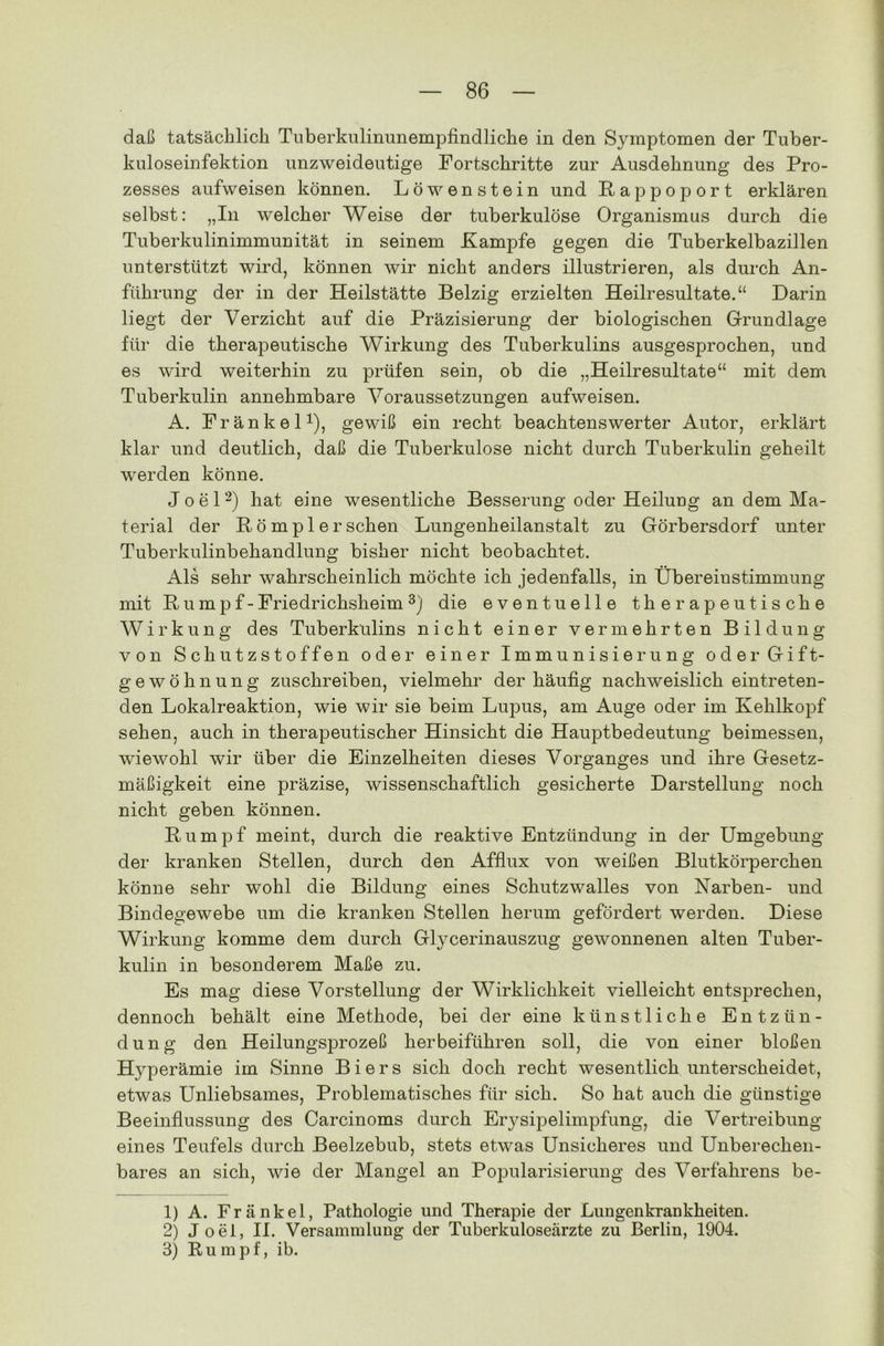 daß tatsächlich Tuberkulinunempfindliche in den Symptomen der Tuber- kuloseinfektion unzweideutige Fortschritte zur Ausdehnung des Pro- zesses aufweisen können. Löwenstein und Pap poport erklären selbst: „In welcher Weise der tuberkulöse Organismus durch die Tuberkulinimmunität in seinem Kampfe gegen die Tuberkelbazillen unterstützt wird, können wir nicht anders illustrieren, als durch An- führung der in der Heilstätte Belzig erzielten Heilresultate.“ Darin liegt der Verzicht auf die Präzisierung der biologischen Grundlage für die therapeutische Wirkung des Tuberkulins ausgesprochen, und es wird weiterhin zu prüfen sein, ob die „Heilresultate“ mit dem Tuberkulin annehmbare Voraussetzungen aufweisen. A. Kränkel1), gewiß ein recht beachtenswerter Autor, erklärt klar und deutlich, daß die Tuberkulose nicht durch Tuberkulin geheilt werden könne. Joel2) hat eine wesentliche Besserung oder Heilung an dem Ma- terial der ßömpl ersehen Lungenheilanstalt zu Görbersdorf unter Tuberkulinbehandlung bisher nicht beobachtet. Als sehr wahrscheinlich möchte ich jedenfalls, in Übereinstimmung mit R u m p f - Friedrichsheim 3) die eventuelle therapeutische Wirkung des Tuberkulins nicht einer vermehrten Bildung von Schutzstoffen oder einer Immunisierung oder Gift- gewöhnung zuschreiben, vielmehr der häufig nachweislich eintreten- den Lokalreaktion, wie wir sie beim Lupus, am Auge oder im Kehlkopf sehen, auch in therapeutischer Hinsicht die Hauptbedeutung beimessen, wiewohl wir über die Einzelheiten dieses Vorganges und ihre Gesetz- mäßigkeit eine präzise, wissenschaftlich gesicherte Darstellung noch nicht geben können. Kumpf meint, durch die reaktive Entzündung in der Umgebung der kranken Stellen, durch den Afflux von weißen Blutkörperchen könne sehr wohl die Bildung eines Schutzwalles von Narben- und Bindegewebe um die kranken Stellen herum gefördert werden. Diese Wirkung komme dem durch Glycerinauszug gewonnenen alten Tuber- kulin in besonderem Maße zu. Es mag diese Vorstellung der Wirklichkeit vielleicht entsprechen, dennoch behält eine Methode, bei der eine künstliche Entzün- dung den Heilungsprozeß herbeiführen soll, die von einer bloßen Hyperämie im Sinne Biers sich doch recht wesentlich unterscheidet, etwas Unliebsames, Problematisches für sich. So hat auch die günstige Beeinflussung des Carcinoms durch Erysipelimpfung, die Vertreibung eines Teufels durch Beelzebub, stets etwas Unsicheres und Unberechen- bares an sich, wie der Mangel an Popularisierung des Verfahrens be- 1) A. Frankel, Pathologie und Therapie der Lungenkrankheiten. 2) J oei, II. Versammlung der Tuberkuloseärzte zu Berlin, 1904. 3) Rumpf, ib.
