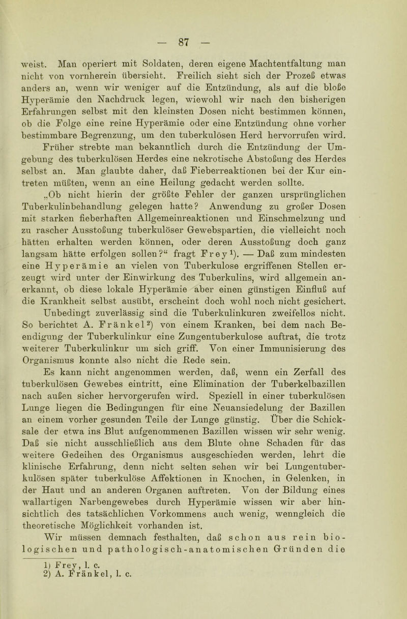 weist. Man operiert mit Soldaten, deren eigene Machtentfaltung man nicht von vornherein übersieht. Freilich sieht sich der Prozeß etwas anders an, wenn wir weniger auf die Entzündung, als auf die bloße Hyperämie den Nachdruck legen, wiewohl wir nach den bisherigen Erfahrungen selbst mit den kleinsten Dosen nicht bestimmen können, ob die Folge eine reine Hyperämie oder eine Entzündung ohne vorher bestimmbare Begrenzung, um den tuberkulösen Herd hervorrufen wird. Früher strebte man bekanntlich durch die Entzündung der Um- gebung des tuberkulösen Herdes eine nekrotische Abstoßung des Herdes selbst an. Man glaubte daher, daß Fieberreaktionen bei der Kur ein- treten müßten, wenn an eine Heilung gedacht werden sollte. „Ob nicht hierin der größte Fehler der ganzen ursprünglichen Tuberkulinbehandlung gelegen hatte? Anwendung zu großer Dosen mit starken fieberhaften Allgemeinreaktionen und Einschmelzung und zu rascher Ausstoßung tuberkulöser Gewebspartien, die vielleicht noch hätten erhalten werden können, oder deren Ausstoßung doch ganz langsam hätte erfolgen sollen?“ fragt Frey1). — Daß zum mindesten eine Hyperämie an vielen von Tuberkulose ergriffenen Stellen er- zeugt wird unter der Einwirkung des Tuberkulins, wird allgemein an- erkannt, ob diese lokale Hj^perämie aber einen günstigen Einfluß auf die Krankheit selbst ausübt, erscheint doch wohl noch nicht gesichert. Unbedingt zuverlässig sind die Tuberkulinkuren zweifellos nicht. So berichtet A. Fränkel2) von einem Kranken, bei dem nach Be- endigung der Tuberkulinkur eine Zungentuberkulose auftrat, die trotz weiterer Tuberkulinkur um sich griff. Von einer Immunisierung des Organismus konnte also nicht die Bede sein. Es kann nicht angenommen werden, daß, wenn ein Zerfall des tuberkulösen Gewebes eintritt, eine Elimination der Tuberkelbazillen nach außen sicher hervorgerufen wird. Speziell in einer tuberkulösen Lunge liegen die Bedingungen für eine Neuansiedelung der Bazillen an einem vorher gesunden Teile der Lunge günstig. Über die Schick- sale der etwa ins Blut aufgenommenen Bazillen wissen wir sehr wenig. Daß sie nicht ausschließlich aus dem Blute ohne Schaden für das weitere Gedeihen des Organismus ausgeschieden werden, lehrt die klinische Erfahrung, denn nicht selten sehen wir bei Lungentuber- kulosen später tuberkulöse Affektionen in Knochen, in Gelenken, in der Haut und an anderen Organen auftreten. Von der Bildung eines wallartigen Narbengewebes durch Hyperämie wissen wir aber hin- sichtlich des tatsächlichen Vorkommens auch wenig, wenngleich die theoretische Möglichkeit vorhanden ist. Wir müssen demnach festhalten, daß schon aus rein bio- logischen und pathologisch-anatomischen Gründen die 1) Frey, 1. c. 2) A. Frän k el, 1. c.