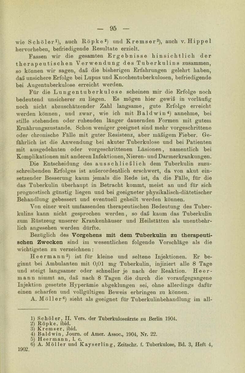 wie S c b ö 1 e r*), auch Röpke1 2) und Kremser3), auch v. Hippel hervorheben, befriedigende Resultate erzielt. Fassen wir die gesamten Ergebnisse hinsichtlich der therapeutischen Verwendung des Tuberkulins zusammen, so können wir sagen, daß die bisherigen Erfahrungen gelehrt haben, daß unsichere Erfolge bei Lupus und Knochentuberkulosen, befriedigende bei Augentuberkulose erreicht werden. Für die Lungentuberkulose scheinen mir die Erfolge noch bedeutend unsicherer zu liegen. Es mögen hier gewiß in vorläufig noch nicht abzuschätzender Zahl langsame, gute Erfolge erreicht werden können, und zwar, wie ich mit Baldwin4) annehme, bei stille stehenden oder ruhenden länger dauernden Formen mit gutem Ernährungszustände. Schon weniger geeignet sind mehr vorgeschrittene oder chronische Fälle mit guter Resistenz, aber mäßigem Fieber. Ge- fährlich ist die Anwendung bei akuter Tuberkulose und bei Patienten mit ausgedehnten oder vorgeschrittenen Läsionen, namentlich bei Komplikationen mit anderen Infektionen, Nieren- und Darmerkrankungen. Die Entscheidung des ausschließlich dem Tuberkulin zuzu- schreibenden Erfolges ist außerordentlich erschwert, da von akut ein- setzender Besserung kaum jemals die Rede ist, da die Fälle, für die das Tuberkulin überhaupt in Betracht kommt, meist an und für sich prognostisch günstig liegen und bei geeigneter physikalisch-diätetischer Behandlung gebessert und eventuell geheilt werden können. Von einer weit umfassenden therapeutischen Bedeutung des Tuber- kulins kann nicht gesprochen werden, so daß kaum das Tuberkulin zum Rüstzeug unserer Krankenhäuser und Heilstätten als unentbehr- lich angesehen werden dürfte. Bezüglich des Vorgehens mit dem Tuberkulin zu therapeuti- schen Zwecken sind im wesentlichen folgende Vorschläge als die wichtigsten zu verzeichnen: Heermann5) ist für kleine und seltene Injektionen. Er be- ginnt bei Ambulanten mit 0,01 mg Tuberkulin, injiziert alle 8 Tage und steigt langsamer oder schneller je nach der Reaktion. Heer- mann nimmt an, daß nach 8 Tagen die durch die voraufgegangene Injektion gesetzte Hyperämie abgeklungen sei, ohne allerdings dafür einen scharfen und vollgültigen Beweis erbringen zu können. A. Möller6) sieht als geeignet für Tuberkulinbehandlung im all- 1) Schöler, II. Vers, der Tuberkuloseärzte zu Berlin 1904. 2) Röpke, ibid. 3) Kremser, ibid. 4) Baldwin, Journ. of Amer. Assoc., 1904, Nr. 22. 5) Heermann, 1. c. 6) A. Möller und Kayserling, Zeitschr. f. Tuberkulose, Bd. 3, Heft 4, 1902.