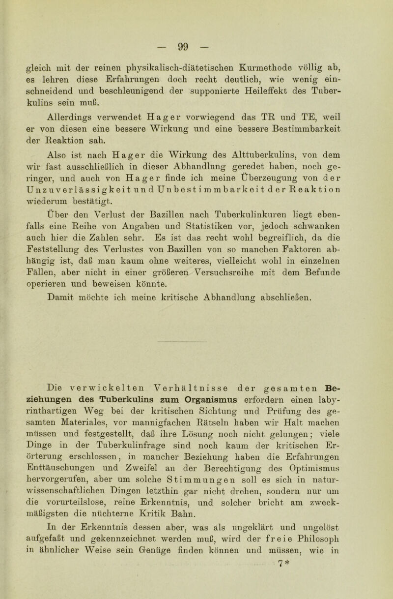 gleich mit der reinen ph}rsikalisch-diätetischen Kurmethode völlig ab, es lehren diese Erfahrungen doch recht deutlich, wie wenig ein- schneidend und beschleunigend der supponierte Heileffekt des Tuber- kulins sein muß. Allerdings verwendet Hager vorwiegend das TR und TE, weil er von diesen eine bessere Wirkung und eine bessere Bestimmbarkeit der Reaktion sah. Also ist nach Hager die Wirkung des Alttuberkulins, von dem wir fast ausschließlich in dieser Abhandlung geredet haben, noch ge- ringer, und auch von Hager finde ich meine Überzeugung von der Unzuverlässigkeit und Unbestimmbarkeit der Reaktion wiederum bestätigt. Über den Verlust der Bazillen nach Tuberkulinkuren liegt eben- falls eine Reihe von Angaben und Statistiken vor, jedoch schwanken auch hier die Zahlen sehr. Es ist das recht wohl begreiflich, da die Feststellung des Verlustes von Bazillen von so manchen Faktoren ab- hängig ist, daß man kaum ohne weiteres, vielleicht wohl in einzelnen Fällen, aber nicht in einer größeren Versuchsreihe mit dem Befunde operieren und beweisen könnte. Damit möchte ich meine kritische Abhandlung abschließen. Die verwickelten Verhältnisse der gesamten Be- ziehungen des Tuberkulins zum Organismus erfordern einen laby- rinthartigen Weg bei der kritischen Sichtung und Prüfung des ge- samten Materiales, vor mannigfachen Rätseln haben wir Halt machen müssen und festgestellt, daß ihre Lösung noch nicht gelungen; viele Dinge in der Tuberkulinfrage sind noch kaum der kritischen Er- örterung erschlossen, in mancher Beziehung haben die Erfahrungen Enttäuschungen und Zweifel an der Berechtigung des Optimismus hervorgerufen, aber um solche Stimmungen soll es sich in natur- wissenschaftlichen Dingen letzthin gar nicht drehen, sondern nur um die vorurteilslose, reine Erkenntnis, und solcher bricht am zweck- mäßigsten die nüchterne Kritik Bahn. In der Erkenntnis dessen aber, was als ungeklärt und ungelöst aufgefaßt und gekennzeichnet werden muß, wird der freie Philosoph in ähnlicher Weise sein Genüge finden können und müssen, wie in 7 *