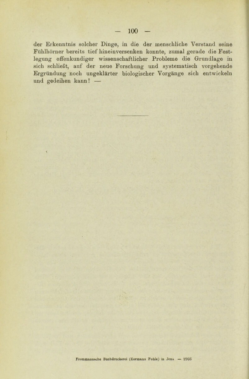 der Erkenntnis solcher Dinge, in die der menschliche Verstand seine Fühlhörner bereits tief hineinversenken konnte, zumal gerade die Fest- legung offenkundiger wissenschaftlicher Probleme die Grundlage in sich schließt, auf der neue Forschung und systematisch vorgehende Ergründung noch ungeklärter biologischer Vorgänge sich entwickeln und gedeihen kann! — Frommauusche Buchdruckerei (Hermann Fohle) in Jena — ülJG6