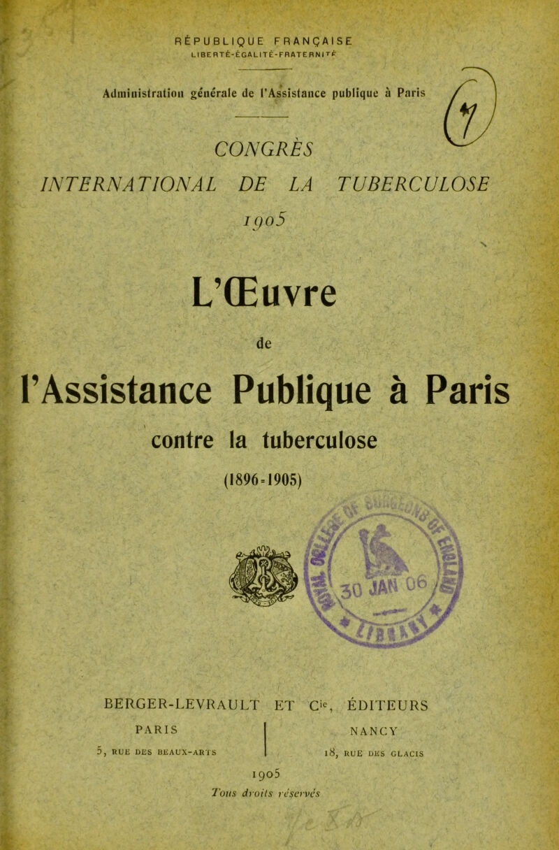 i f t P RÉPUBLIQUE FRANÇAISE LIBERTÉ-ÉGALITÉ-FRATERNITÉ Administration générale de l’Assistance publique à Paris CONGRES INTERNATIONAL DE LA TUBERCULOSE iqo5 N L’Œuvre de l’Assistance Publique à Paris contre la tuberculose (1896 = 1905) CS> i IA BERGER-LEVRAULT ET O, ÉDITEURS PARIS 5, RUE DES BEAUX-ARTS NANCY l8, RUE DES GLACIS I 905 l'ous droits réserves