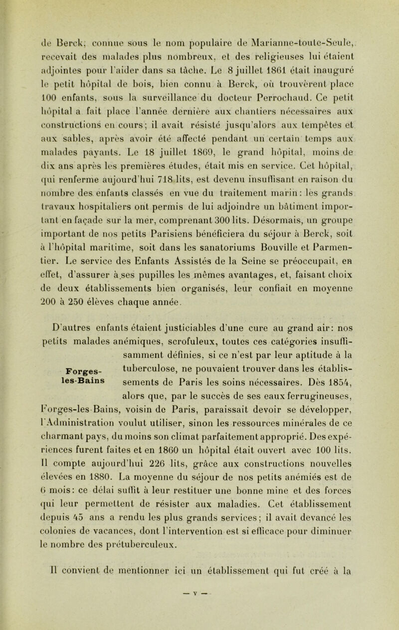 de Berck; connue sous le nom populaire de Marianne-toute-Seule, recevait des malades plus nombreux, et des religieuses lui étaient adjointes pour l'aider dans sa tâche. Le 8 juillet 1861 était inauguré le petit hôpital de bois, bien connu à Berck, où trouvèrent place 100 enfants, sous la surveillance du docteur Perrochaud. Ce petit hôpital a fait place l’année dernière aux chantiers nécessaires aux constructions en cours; il avait résisté jusqu’alors aux tempêtes et aux sables, après avoir été affecté pendant un certain temps aux malades payants. Le 18 juillet 1869, le grand hôpital, moins de dix ans après les premières études, était mis en service. Cet hôpital, qui renferme aujourd’hui 718 lits, est devenu insuffisant en raison du nombre des enfants classés en vue du traitement marin: les grands travaux hospitaliers ont permis de lui adjoindre un bâtiment impor- tant en façade sur la mer, comprenant 300 lits. Désormais, un groupe important de nos petits Parisiens bénéficiera du séjour à Berck, soit à l'hôpital maritime, soit dans les sanatoriums Bouville et Parmen- tier. Le service des Enfants Assistés de la Seine se préoccupait, en effet, d'assurer à ses pupilles les mêmes avantages, et, faisant choix de deux établissements bien organisés, leur confiait en moyenne 200 à 250 élèves chaque année. D'autres enfants étaient justiciables d’une cure au grand air: nos petits malades anémiques, scrofuleux, toutes ces catégories insuffi- samment définies, si ce n’est par leur aptitude à la Forges- tuberculose, ne pouvaient trouver dans les établis- les-Bains sements de Paris les soins nécessaires. Dès 1854, alors que, par le succès de ses eaux ferrugineuses, Forges-les Bains, voisin de Paris, paraissait devoir se développer, LAdministration voulut utiliser, sinon les ressources minérales de ce charmant pays, du moins son climat parfaitement approprié. Des expé- riences furent faites et en 1860 un hôpital était ouvert avec 100 lits. Il compte aujourd’hui 226 lits, grâce aux constructions nouvelles élevées en 1880. La moyenne du séjour de nos petits anémiés est de 6 mois: ce délai suffit à leur restituer une bonne mine et des forces qui leur permettent de résister aux maladies. Cet établissement depuis 45 ans a rendu les plus grands services; il avait devancé les colonies de vacances, dont l’intervention est si efficace pour diminuer le nombre des prétuberculeux. Il convient de mentionner ici un établissement qui fut créé à la