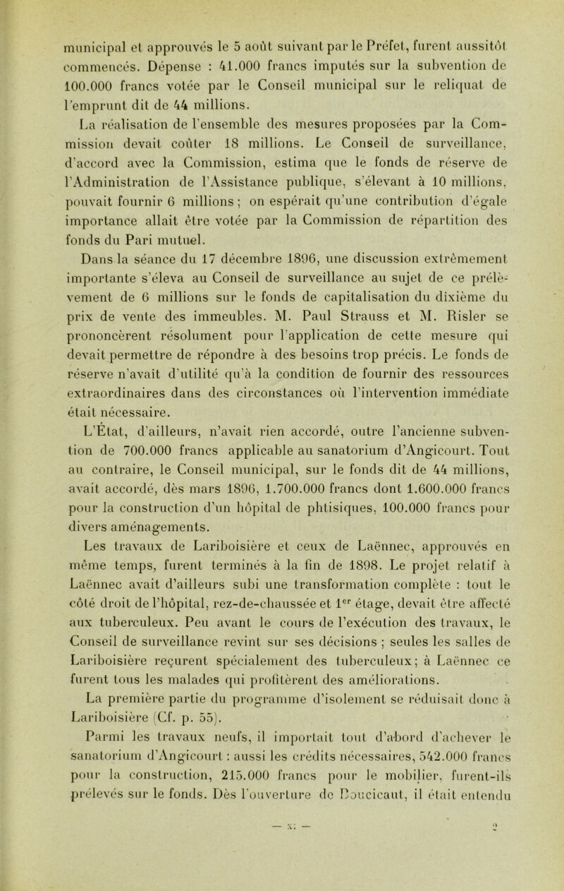 municipal et approuvés le 5 août suivant par le Préfet, furent aussitôt commencés. Dépense : 41.000 francs imputés sur la subvention de 100.000 francs votée par le Conseil municipal sur le reliquat de l’emprunt dit de 44 millions. La réalisation de l'ensemble des mesures proposées par la Com- mission devait coûter 18 millions. Le Conseil de surveillance, d’accord avec la Commission, estima que le fonds de réserve de l’Administration de l’Assistance publique, s’élevant à 10 millions, pouvait fournir 6 millions ; on espérait qu’une contribution d’égale importance allait être votée par la Commission de répartition des fonds du Pari mutuel. Dans la séance du 17 décembre 1896, une discussion extrêmement importante s’éleva au Conseil de surveillance au sujet de ce prélè- vement de 6 millions sur le fonds de capitalisation du dixième du prix de vente des immeubles. M. Paul Strauss et M. Piisler se prononcèrent résolument pour l'application de cette mesure qui devait permettre de répondre à des besoins trop précis. Le fonds de réserve n'avait d'utilité qu’à la condition de fournir des ressources extraordinaires dans des circonstances où l’intervention immédiate était nécessaire. t L’Etat, d’ailleurs, n’avait rien accordé, outre l’ancienne subven- tion de 700.000 francs applicable au sanatorium d’Angicourt. Tout au contraire, le Conseil municipal, sur le fonds dit de 44 millions, avait accordé, dès mars 1896, 1.700.000 francs dont 1.600.000 francs pour la construction d’un hôpital de phtisiques, 100.000 francs pour divers aménagements. Les travaux de Lariboisière et ceux de Laënnec, approuvés en même temps, furent terminés à la fin de 1898. Le projet relatif à Laënnec avait d’ailleurs subi une transformation complète : tout le côté droit de l’hôpital, rez-de-chaussée et 1er étage, devait être affecté aux tuberculeux. Peu avant le cours de l’exécution des travaux, le Conseil de surveillance revint sur ses décisions ; seules les salles de Lariboisière reçurent spécialement des tuberculeux ; à Laënnec ce furent tous les malades qui profitèrent des améliorations. La première partie du programme d’isolement se réduisait dune à Lariboisière (Cf. p. 55). Parmi les travaux neufs, il importait tout d’abord d’achever le sanatorium d’Angicourt : aussi les crédits nécessaires, 542.000 francs pour la construction, 215.000 francs pour le mobilier, furent-ils prélevés sur le fonds. Dès l’ouverture de Doucicaut, il était entendu x;