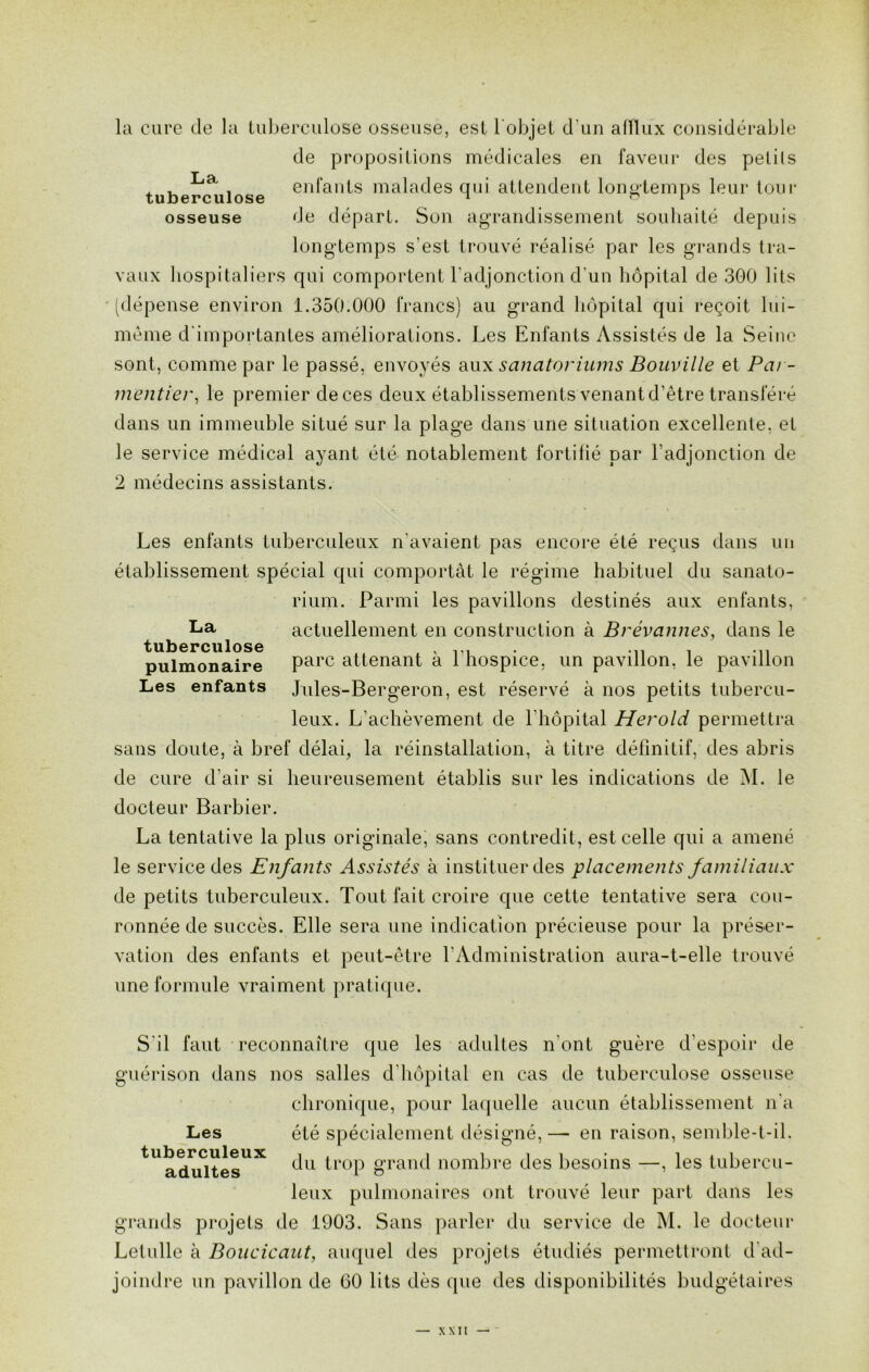 la cure de la tuberculose osseuse, est l'objet d'un afflux considérable de propositions médicales en faveur des petits , La . enfants malades qui attendent longtemps leur tour tuberculose n o 1 osseuse de départ. Son agrandissement souhaité depuis longtemps s’est trouvé réalisé par les grands tra- vaux hospitaliers qui comportent l’adjonction d’un hôpital de 300 lits (dépense environ 1.350.000 francs) au grand hôpital qui reçoit lui- méme d’importantes améliorations. Les Enfants Assistés de la Seine sont, comme par le passé, envoyés aux sanatoriums Bouville et Par- mentier, le premier deces deux établissements venant d’être transféré dans un immeuble situé sur la plage dans une situation excellente, et le service médical ayant été notablement fortifié par l’adjonction de 2 médecins assistants. La tuberculose pulmonaire Les enfants Les enfants tuberculeux n’avaient pas encore été reçus dans un établissement spécial qui comportât le régime habituel du sanato- rium. Parmi les pavillons destinés aux enfants, actuellement en construction à Brévannes, dans le parc attenant à l’hospice, un pavillon, le pavillon Jules-Bergeron, est réservé à nos petits tubercu- leux. L’achèvement de 1 hôpital Herold permettra sans doute, à bref délai, la réinstallation, à titre définitif, des abris de cure d’air si heureusement établis sur les indications de M. le docteur Barbier. La tentative la plus originale, sans contredit, est celle qui a amené le service des Enfants Assistés à instituer des placements familiaux de petits tuberculeux. Tout fait croire que cette tentative sera cou- ronnée de succès. Elle sera une indication précieuse pour la préser- vation des enfants et peut-être l’Administration aura-t-elle trouvé une formule vraiment pratique. S'il faut reconnaître que les adultes n’ont guère d’espoir de guérison dans nos salles d'hôpital en cas de tuberculose osseuse chronique, pour laquelle aucun établissement n'a Les été spécialement désigné,—■ en raison, semble-t-il. tlladuCltesUX du trop grand nombre des besoins —, les tubercu- leux pulmonaires ont trouvé leur part dans les grands projets de 1903. Sans parler du service de M. le docteur Letulle à Boucicaut, auquel des projets étudiés permettront d ad- joindre un pavillon de 60 lits dès que des disponibilités budgétaires