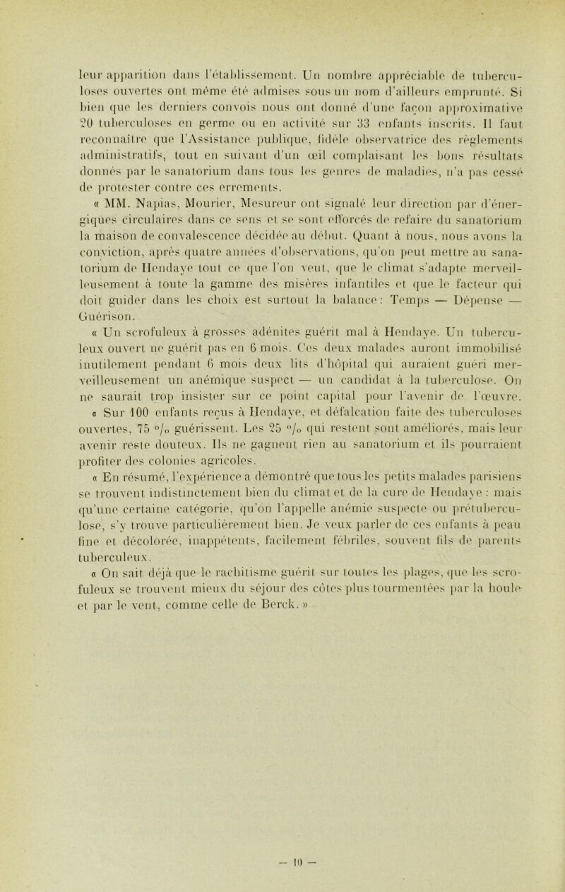 leur apparition dans rétablissement. Un nombre appréciable de tubercu- loses ouvertes ont même été admises sous un nom d’ailleurs emprunté. Si bien que les derniers convois nous ont donné d’une façon approximative 20 tuberculoses en germe ou en activité sur 33 enfants inscrits. 11 faut reconnaître que l’Assistance publique, fidèle observatrice des règlements administratifs, tout en suivant d’un œil complaisant les bons résultats donnés par le sanatorium dans tous les genres de maladies, n’a pas cessé de protester contre ces errements. « MM. Napias, Mourier, Mesureur ont signalé leur direction par d’éner- giques circulaires dans ce sens et se sont efforcés de refaire du sanatorium la maison de convalescence décidée au début. Quant à nous, nous avons la conviction, après quatre années d’observations, qu'on peut mettre au sana- torium de Ilendaye tout ce que l'on veut, que le climat s’adapte merveil- leusement à toute la gamme des misères infantiles et que le facteur qui doit guider dans les choix est surtout la balance: Temps — Dépense — Guérison. « Un scrofuleux à grosses adénites guérit mal à Hendaye. Un tubercu- leux ouvert ne guérit pas en 6 mois. Ces deux malades auront immobilisé inutilement pondant 6 mois deux lits d’hôpital qui auraient guéri mer- veilleusement un anémique suspect — un candidat à la tuberculose. On ne saurait trop insister sur ce point capital pour l'avenir de l'œuvre. « Sur 100 enfants reçus à Ilendaye, et défalcation faite des tuberculoses ouvertes, 75 °/o guérissent. Les 25 % qui restent sont améliorés, mais leur avenir reste douteux. Ils ne gagnent rien au sanatorium et ils pourraient profiter des colonies agricoles. « En résumé, l’expérience a démontré que tous les petits malades parisiens se trouvent indistinctement bien du climat et de la cure de Ilendaye : mais qu’une certaine catégorie, qu’on l’appelle anémie suspect*' ou prétubercu- lose, s’y trouve particulièrement bien. Je veux parler de ces enfants à peau fine et décolorée, inappétents, facilement fébriles, souvent fils de parents tuberculeux. « On sait déjà que le rachitisme guérit sur toutes les plages, que les scro- fuleux se trouvent mieux du séjour des côtes plus tourmentées par la houle et par le vent, comme celle de Berck. »