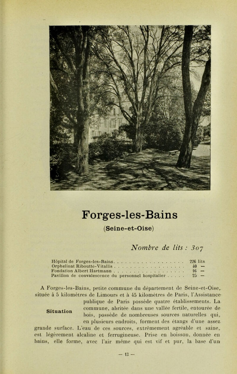 Forges-les-Bains (Seine-et-Oise) Nombre de lits : 3oj Hôpital de Forges-les-Bains 226 lits Orphelinat Riboutté-Vitallis 40 — Fondation Albert Hartmann 16 — Pavillon de convalescence du personnel hospitalier 25 — A Forges-les-Bains, petite commune du département de Seine-et-Oise, située à 5 kilomètres de Limours et à 45 kilomètres de Paris, l’Assistance publique de Paris possède quatre établissements. La Situation commune, abritée dans une vallée fertile, entourée de bois, possède de nombreuses sources naturelles qui, en plusieurs endroits, forment des étangs d’une assez grande surface. L’eau de ces sources, extrêmement agréable et saine, est légèrement alcaline et ferrugineuse. Prise en boisson, donnée en bains, elle forme, avec l’air même qui est vif et pur, la base d’uit lt)