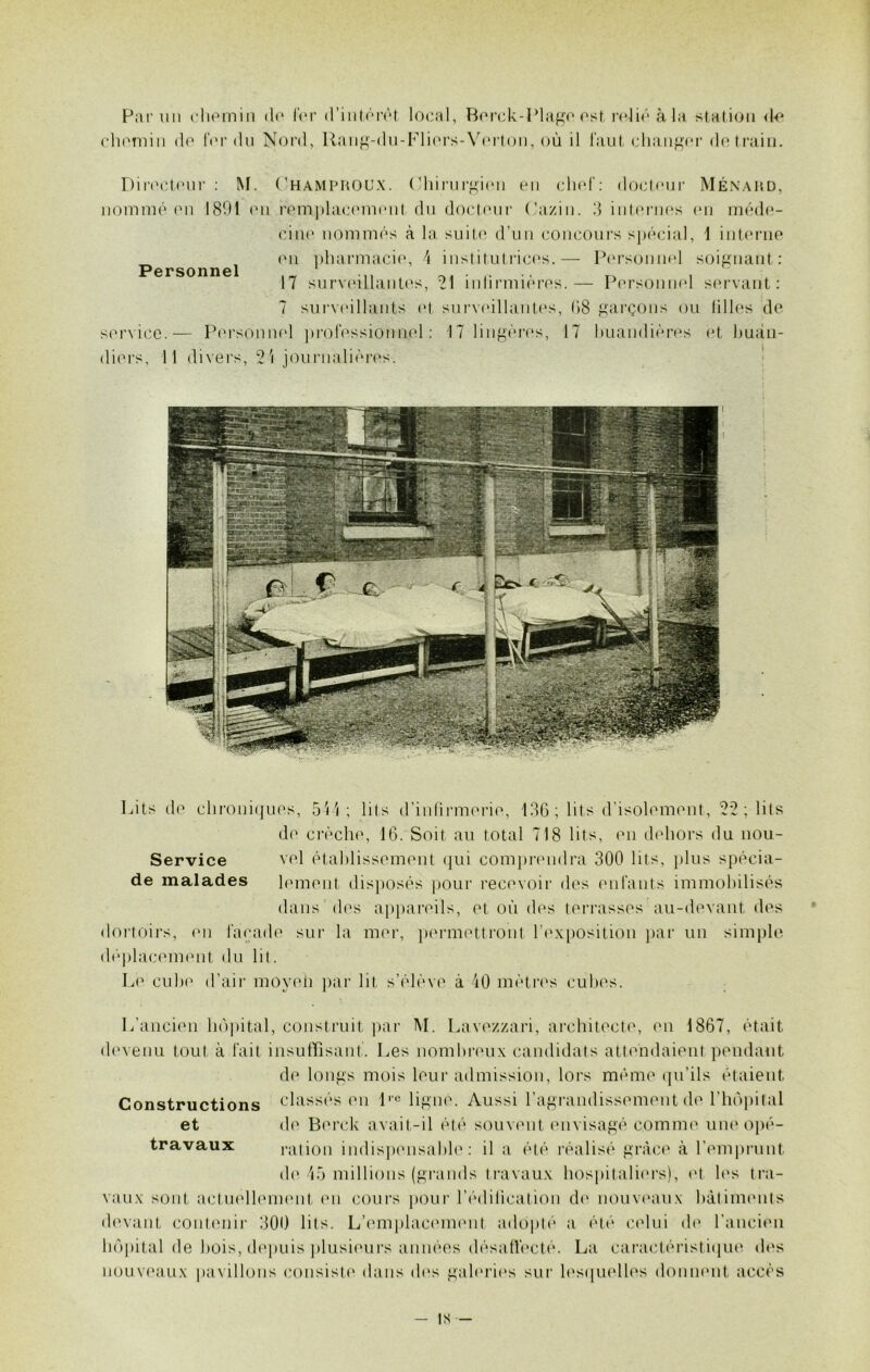Par un chemin do for d'intérêt local, Berck-Plage est relié à la station de chemin do for du Nord, Rang-du-Fliers-Verton, où il faut changer do train. Directeur : M. Champroux. Chirurgien en chef: docteur Ménard, nommé en 1801 en remplacement du docteur (’azin. 3 internes en méde- cine nommés à la suite d’un concours spécial, 1 interne en pharmacie, 4 institutrices.— Personnel soignant: Personnel 17 surveillantes, 21 infirmières.— Personnel servant: 7 surveillants et surveillantes, 08 garçons ou lilles de service.— Personnel professionnel: 17 lingères, 17 huandières et buàn- diers. Il divers, 21 journalières. Lits de chroniques, 544; lits d’infirmerie, 136 ; lits d’isolement, 22 ; lits de crèche, 16. Soit au total 718 lits, en dehors du nou- Service vel établissement qui comprendra 300 lits, plus spécia- le malades lement disposés pour recevoir des enfants immobilisés dans 'des appareils, et où des terrasses1 au-devant des dortoirs, en façade sur la mer, permettront l’exposition par un simple déplacement du lit. Le cube d’air moyen par lit s’élève à 40 mètres cubes. L’ancien hôpital, construit par M. Lavezzari, architecte, en 1867, était devenu tout à fait insuffisant. Les nombreux candidats attendaient pendant de longs mois leur admission, lors même qu’ils étaient classés en lre ligne. Aussi l’agrandissement de l'hôpital de Berck avait-il été souvent envisagé comme une opé- ration indispensable: il a été réalisé grâce à l’emprunt de 45 millions (grands travaux hospitaliers), et les tra- >ment en cours pour l'édification de nouveaux bâtiments devant contenir 300 lits. L'emplacement adopté a été celui de l’ancien hôpital de bois, depuis plusieurs années désaffecté. La caractéristique des nouveaux pavillons consiste dans des galeries sur lesquelles donnent accès Constructions et travaux vaux sont actue - IS