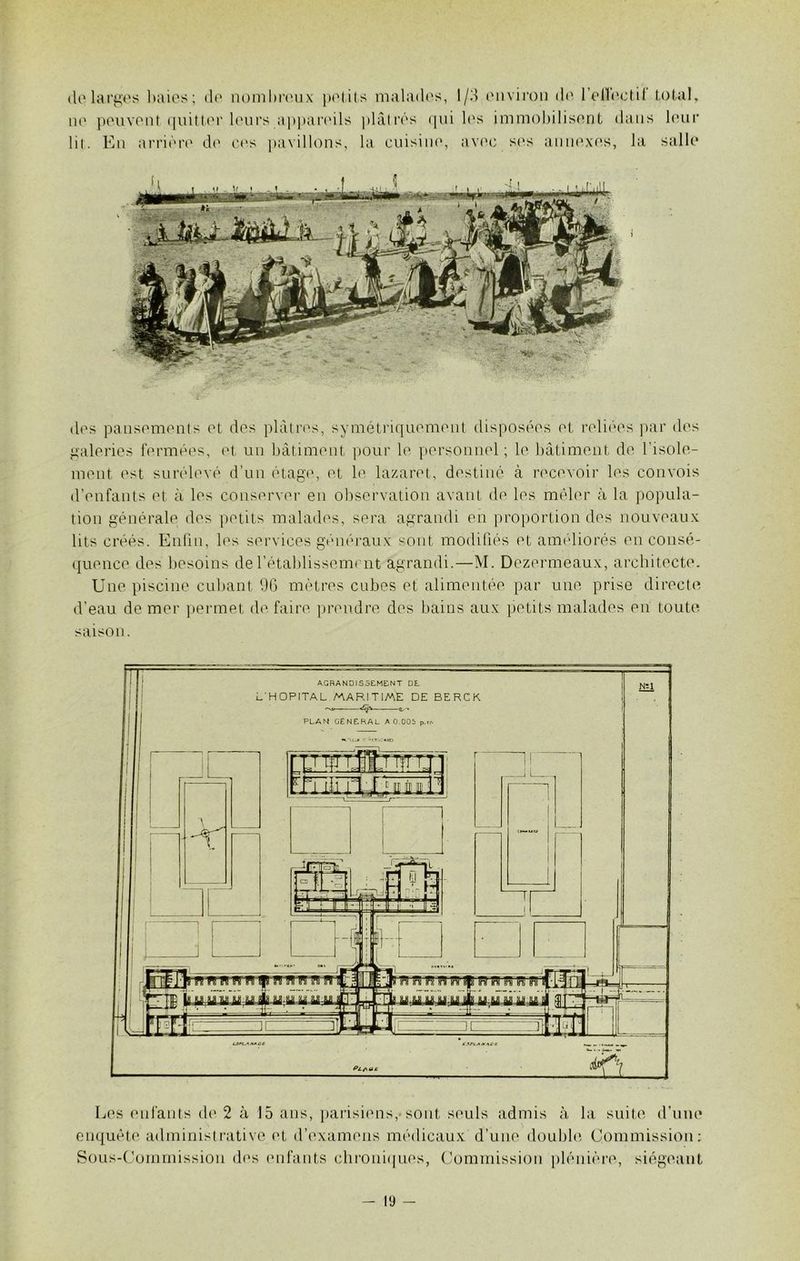 de largos lmies; de nombreux petits malades, l/d environ de l’ellectil total, ne peuvent quitter leurs appareils plâtrés qui les immobilisent dans leur lit. En arrière de ces pavillons, la cuisine, avec ses annexes, la salle des pansements et des plâtres, symétriquement disposées et reliées par des galeries fermées, et un bâtiment pour le personnel; le bâtiment de l'isole- ment est surélevé d’un étage, et le lazaret, destiné à recevoir les convois d’enfants et à les conserver en observation avant de les mêler à la popula- tion générale des petits malades, sera agrandi en proportion des nouveaux lits créés. Enfin, les services généraux sont modifiés et améliorés en consé- quence des besoins de l’établissement agrandi.—M. Dezermeaux, architecte. Une piscine cubant 96 mètres cubes et alimentée par une prise directe d’eau de mer permet de faire prendre des bains aux petits malades eu toute saison. Les enfants de 2 à 15 ans, parisiens, sont, seuls admis à la suite d’une enquête administrative et d’examens médicaux d’une double Commission: Sous-Commission des enfants chroniques, Commission plénière, siégeant