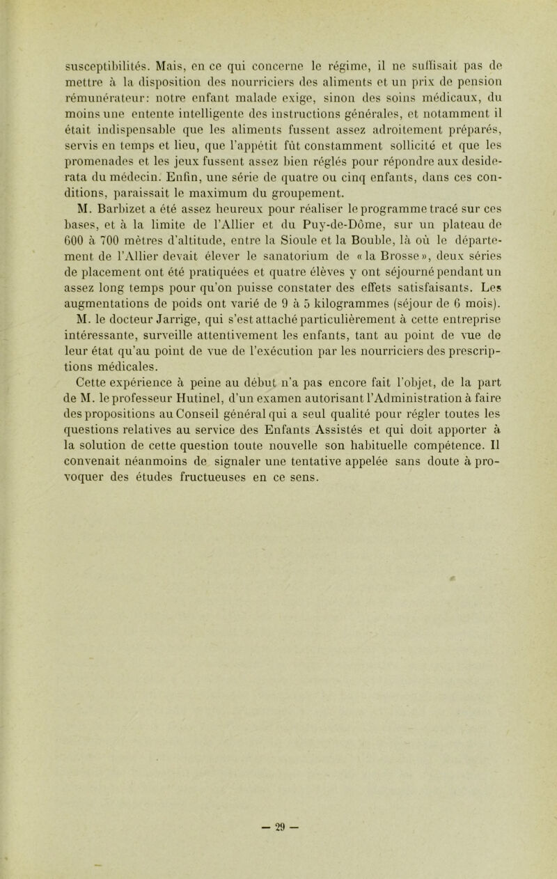 susceptibilités. Mais, en ce qui concerne le régime, il ne suffisait pas de mettre à la disposition des nourriciers des aliments et un prix de pension rémunérateur: notre enfant malade exige, sinon des soins médicaux, du moins une entente intelligente des instructions générales, et notamment il était indispensable que les aliments fussent assez adroitement préparés, servis en temps et lieu, que l’appétit fût constamment sollicité et que les promenades et les jeux fussent assez bien réglés pour répondre aux deside- rata du médecin. Enfin, une série de quatre ou cinq enfants, dans ces con- ditions, paraissait le maximum du groupement. M. Barbizet a été assez heureux pour réaliser le programme tracé sur ces bases, et à la limite de l’Ailier et du Puy-de-Dôme, sur un plateau de 600 à 700 mètres d’altitude, entre la Sioule et la Bouble, là où le départe- ment de l’Ailier devait élever le sanatorium de «la Brosse», deux séries de placement ont été pratiquées et quatre élèves y ont séjourné pendant un assez long temps pour qu’on puisse constater des effets satisfaisants. Les augmentations de poids ont varié de 9 à 5 kilogrammes (séjour de 6 mois). M. le docteur Jarrige, qui s’est attaché particulièrement à cette entreprise intéressante, surveille attentivement les enfants, tant au point de vue de leur état qu’au point de vue de l’exécution par les nourriciers des prescrip- tions médicales. Cette expérience à peine au début n’a pas encore fait l’objet, de la part de M. le professeur Hutinel, d’un examen autorisant l’Administration à faire des propositions au Conseil général qui a seul qualité pour régler toutes les questions relatives au service des Enfants Assistés et qui doit apporter à la solution de cette question toute nouvelle son habituelle compétence. Il convenait néanmoins de signaler une tentative appelée sans doute à pro- voquer des études fructueuses en ce sens.