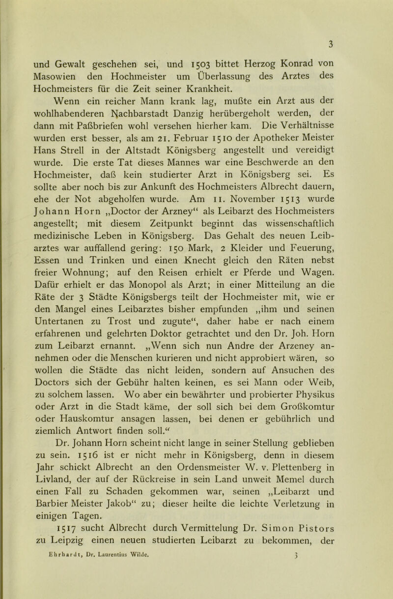 und Gewalt geschehen sei, und 1503 bittet Herzog Konrad von Masowien den Hochmeister um Überlassung des Arztes des Hochmeisters für die Zeit seiner Krankheit. Wenn ein reicher Mann krank lag, mußte ein Arzt aus der wohlhabenderen Nachbarstadt Danzig herübergeholt werden, der dann mit Paßbriefen wohl versehen hierher kam. Die Verhältnisse wurden erst besser, als am 21. Februar 1510 der Apotheker Meister Hans Strell in der Altstadt Königsberg angestellt und vereidigt wurde. Die erste Tat dieses Mannes war eine Beschwerde an den Hochmeister, daß kein studierter Arzt in Königsberg sei. Es sollte aber noch bis zur Ankunft des Hochmeisters Albrecht dauern, ehe der Not abgeholfen wurde. Am ii. November 1513 wurde Johann Horn ,,Doctor der Arzney“ als Leibarzt des Hochmeisters angestellt; mit diesem Zeitpunkt beginnt das wissenschaftlich medizinische Leben in Königsberg. Das Gehalt des neuen Leib- arztes war auffallend gering: 150 Mark, 2 Kleider und Feuerung, Essen und Trinken und einen Knecht gleich den Räten nebst freier Wohnung; auf den Reisen erhielt er Pferde und Wagen. Dafür erhielt er das Monopol als Arzt; in einer Mitteilung an die Räte der 3 Städte Königsbergs teilt der Hochmeister mit, wie er den Mangel eines Leibarztes bisher empfunden ,,ihm und seinen Untertanen zu Trost und zugute“, daher habe er nach einem erfahrenen und gelehrten Doktor getrachtet und den Dr. Joh. Horn zum Leibarzt ernannt. „Wenn sich nun Andre der Arzeney an- nehmen oder die Menschen kurieren und nicht approbiert wären, so wollen die Städte das nicht leiden, sondern auf Ansuchen des Doctors sich der Gebühr halten keinen, es sei Mann oder Weib, zu solchem lassen. Wo aber ein bewährter und probierter Physikus oder Arzt in die Stadt käme, der soll sich bei dem Großkomtur oder Hauskomtur ansagen lassen, bei denen er gebührlich und ziemlich Antwort finden soll.“ Dr. Johann Horn scheint nicht lange in seiner Stellung geblieben zu sein. 1516 ist er nicht mehr in Königsberg, denn in diesem Jahr schickt Albrecht an den Ordensmeister W. v. Plettenberg in Livland, der auf der Rückreise in sein Land unweit Memel durch einen Fall zu Schaden gekommen war, seinen „Leibarzt und Barbier Meister Jakob“ zu; dieser heilte die leichte Verletzung in einigen Tagen. 1517 sucht Albrecht durch Vermittelung Dr. Simon Pistors zu Leipzig einen neuen studierten Leibarzt zu bekommen, der Ehrhardt, Dr. Laurentius Wilde.