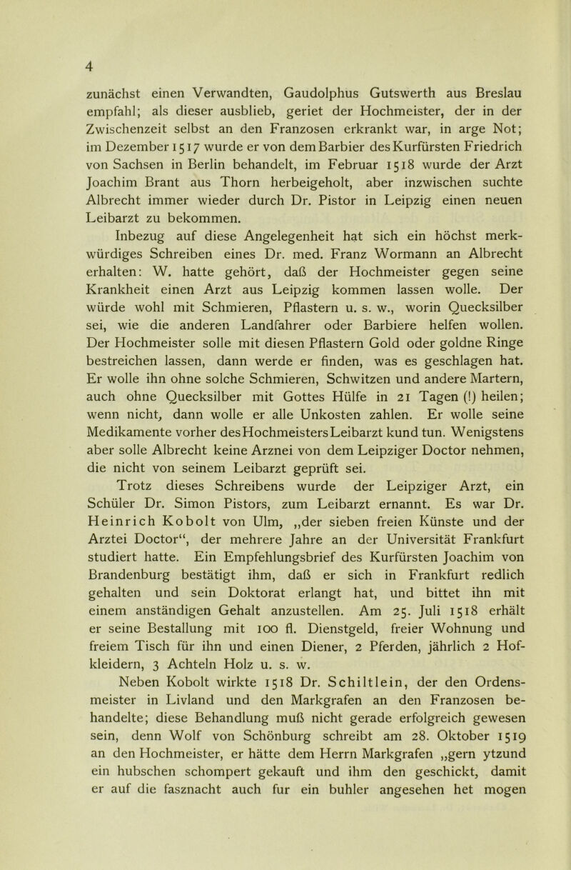 zunächst einen Verwandten, Gaudolphus Gutswerth aus Breslau empfahl; als dieser ausblieb, geriet der Hochmeister, der in der Zwischenzeit selbst an den Franzosen erkrankt war, in arge Not; im Dezember 1517 wurde er von dem Barbier des Kurfürsten Friedrich von Sachsen in Berlin behandelt, im Februar 1518 wurde der Arzt Joachim Brant aus Thorn herbeigeholt, aber inzwischen suchte Albrecht immer wieder durch Dr. Pistor in Leipzig einen neuen Leibarzt zu bekommen. Inbezug auf diese Angelegenheit hat sich ein höchst merk- würdiges Schreiben eines Dr. med. Franz Wormann an Albrecht erhalten: W. hatte gehört, daß der Hochmeister gegen seine Krankheit einen Arzt aus Leipzig kommen lassen wolle. Der würde wohl mit Schmieren, Pflastern u. s. w., worin Quecksilber sei, wie die anderen Landfahrer oder Barbiere helfen wollen. Der Hochmeister solle mit diesen Pflastern Gold oder goldne Ringe bestreichen lassen, dann werde er finden, was es geschlagen hat. Er wolle ihn ohne solche Schmieren, Schwitzen und andere Martern, auch ohne Quecksilber mit Gottes Hülfe in 21 Tagen (!) heilen; wenn nicht, dann wolle er alle Unkosten zahlen. Er wolle seine Medikamente vorher des Hochmeisters Leibarzt kund tun. Wenigstens aber solle Albrecht keine Arznei von dem Leipziger Doctor nehmen, die nicht von seinem Leibarzt geprüft sei. Trotz dieses Schreibens wurde der Leipziger Arzt, ein Schüler Dr. Simon Pistors, zum Leibarzt ernannt. Es war Dr. Heinrich Kobolt von Ulm, ,,der sieben freien Künste und der Arztei Doctor“, der mehrere Jahre an der Universität Frankfurt studiert hatte. Ein Empfehlungsbrief des Kurfürsten Joachim von Brandenburg bestätigt ihm, daß er sich in Frankfurt redlich gehalten und sein Doktorat erlangt hat, und bittet ihn mit einem anständigen Gehalt anzustellen. Am 25. Juli 1518 erhält er seine Bestallung mit 100 fl. Dienstgeld, freier Wohnung und freiem Tisch für ihn und einen Diener, 2 Pferden, jährlich 2 Hof- kleidern, 3 Achteln Holz u. s. w. Neben Kobolt wirkte 1518 Dr. Schilt lein, der den Ordens- meister in Livland und den Markgrafen an den Franzosen be- handelte; diese Behandlung muß nicht gerade erfolgreich gewesen sein, denn Wolf von Schönburg schreibt am 28. Oktober 1519 an den Hochmeister, er hätte dem Herrn Markgrafen „gern ytzund ein hübschen schompert gekauft und ihm den geschickt, damit er auf die fasznacht auch für ein buhler angesehen het mögen