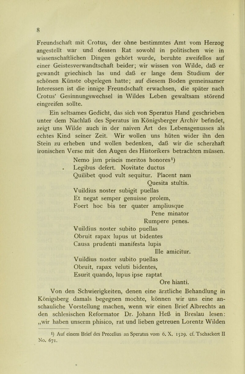 Freundschaft mit Crotus, der ohne bestimmtes Amt vom Herzog angestellt war und dessen Rat sowohl in politischen wie in wissenschaftlichen Dingen gehört wurde, beruhte zweifellos auf einer Geistesverwandtschaft beider; wir wissen von Wilde, daß er gewandt griechisch las und daß er lange dem Studium der schönen Künste obgelegen hatte; auf diesem Boden gemeinsamer Interessen ist die innige Freundschaft erwachsen, die später nach Crotus’ Gesinnungswechsel in Wildes Leben gewaltsam störend eingreifen sollte. Ein seltsames Gedicht, das sich von Speratus Hand geschrieben unter dem Nachlaß des Speratus im Königsberger Archiv befindet, zeigt uns Wilde auch in der naiven Art des Lebensgenusses als echtes Kind seiner Zeit. Wir wollen uns hüten wider ihn den Stein zu erheben und wollen bedenken, daß wir die scherzhaft ironischen Verse mit den Augen des Historikers betrachten müssen. Nemo jam priscis meritos honores^) . Legibus defert. Novitate ductus Quilibet quod vult sequitur. Placent nam Quesita stultis. Vuildius noster subigit puellas Et negat semper genuisse prolem, Foert hoc bis ter quater ampliusque Pene minator Rumpere penes. Vuildius noster subito puellas Obruit rapax lupus ut bidentes Causa prudenti manifesta lupis Ille amicitur. Vuildius noster subito puellas Obruit, rapax veluti bidentes, Esurit quando, lupus ipse raptat Ore hianti. Von den Schwierigkeiten, denen eine ärztliche Behandlung in Königsberg damals begegnen mochte, können wir uns eine an- schauliche Vorstellung machen, wenn wir einen Brief Albrechts an den schlesischen Reformator Dr. Johann Heß in Breslau lesen: ,,wir haben unserm phisico, rat und lieben getreuen Lorentz Wilden 1) Auf einem Brief des Precelius an Speratus vom 6. X. 1529. cf. Tschackert II No. 671.