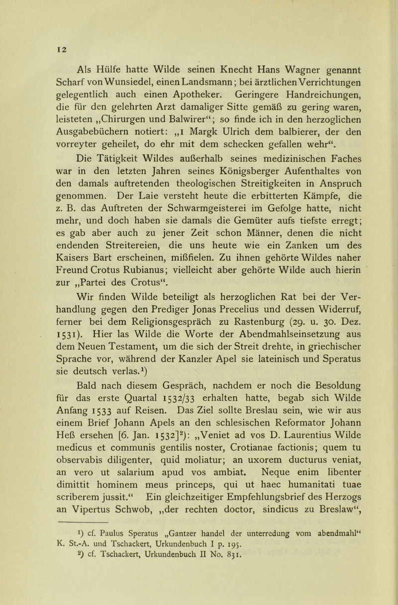 Als Hülfe hatte Wilde seinen Knecht Hans Wagner genannt Scharf von Wunsiedel, einen Landsmann; bei ärztlichen Verrichtungen gelegentlich auch einen Apotheker. Geringere Handreichungen, die für den gelehrten Arzt damaliger Sitte gemäß zu gering waren, leisteten ,,Chirurgen und Baiwirer“; so finde ich in den herzoglichen Ausgabebüchern notiert: ,,i Margk Ulrich dem. balbierer, der den vorreyter geheilet, do ehr mit dem schecken gefallen wehr“. Die Tätigkeit Wildes außerhalb seines medizinischen Faches war in den letzten Jahren seines Königsberger Aufenthaltes von den damals auftretenden theologischen Streitigkeiten in Anspruch genommen. Der Laie versteht heute die erbitterten Kämpfe, die z. B. das Auftreten der Schwarmgeisterei im Gefolge hatte, nicht mehr, und doch haben sie damals die Gemüter aufs tiefste erregt; es gab aber auch zu jener Zeit schon Männer, denen die nicht endenden Streitereien, die uns heute wie ein Zanken um des Kaisers Bart erscheinen, mißfielen. Zu ihnen gehörte Wildes naher Freund Crotus Rubianus; vielleicht aber gehörte Wilde auch hierin zur „Partei des Crotus“. Wir finden Wilde beteiligt als herzoglichen Rat bei der Ver- handlung gegen den Prediger Jonas Precelius und dessen Widerruf, ferner bei dem Religionsgespräch zu Rastenburg (29. u. 30. Dez. 1531). Hier las Wilde die Worte der Abendmahlseinsetzung aus dem Neuen Testament, um die sich der Streit drehte, in griechischer Sprache vor, während der Kanzler Apel sie lateinisch und Speratus sie deutsch verlas.^) Bald nach diesem Gespräch, nachdem er noch die Besoldung für das erste Quartal 1532/33 erhalten hatte, begab sich Wilde Anfang 1533 auf Reisen. Das Ziel sollte Breslau sein, wie wir aus einem Brief Johann Apels an den schlesischen Reformator Johann Heß ersehen [6. Jan. 1532]^): ,,Veniet ad vos D. Laurentius Wilde medicus et communis gentilis noster, Crotianae factionis; quem tu observabis diligenter, quid moliatur; an uxorem ducturus veniat, an vero ut salarium apud vos ambiat. Neque enim libenter dimittit hominem meus princeps, qui ut haec humanitati tuae scriberem jussit.“ Ein gleichzeitiger Empfehlungsbrief des Herzogs an Vipertus Schwöb, ,,der rechten doctor, sindicus zu Breslaw“, 1) cf. Paulus Speratus „Gantzer handel der Unterredung vom abendmahl“ K. St.-A. und Tschackert, Urkundenbuch I p. 195. 2) cf. Tschackert, Urkundenbuch II No. 831.