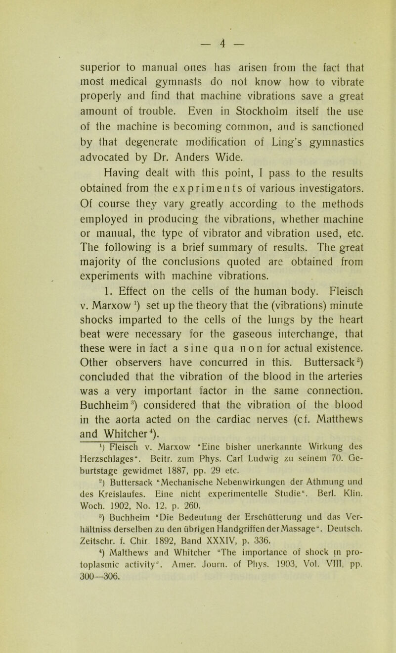 superior to manual ones has arisen from the fact that most medical gymnasts do not know how to vibrate properly and find that machine vibrations save a great amount of trouble. Even in Stockholm itself the use of the machine is becoming common, and is sanctioned by that degenerate modification of Ling’s gymnastics advocated by Dr. Anders Wide. Having dealt with this point, I pass to the results obtained from the expriments of various investigators. Of course they vary greatly according to the methods employed in producing the vibrations, whether machine or manual, the type of vibrator and vibration used, etc. The following is a brief summary of results. The great majority of the conclusions quoted are obtained from experiments with machine vibrations. 1. Effect on the cells of the human body. Fleisch v. Marxow*) set up the theory that the (vibrations) minute shocks imparted to the cells of the lungs by the heart beat were necessary for the gaseous interchange, that these were in fact a sine qua non for actual existence. Other observers have concurred in this. Buttersack concluded that the vibration of the blood in the arteries was a very important factor in the same connection. BuchheinD) considered that the vibration of the blood in the aorta acted on the cardiac nerves (cf. Matthews and Whitcher* 2 * 4). x) Fleisch v. Marxow “Eine bisher unerkannte Wirkung des Herzschlages“. Beitr. zum Phys. Carl Ludwig zu seinem 70. Ge- burtstage gewidmet 1887, pp. 29 etc. 2) Buttersack “Mechanische Nebenwirkungen der Athmung und des Kreislaufes. Eine nicht experimentelle Studie. Berl. Klin. Woch. 1902, No. 12, p. 260. :)) Buchbeim “Die Bedeutung der Erschtitterung und das Ver- lialtniss derselben zu den iibrigen Handgriffen der Massage. Deutsch. Zeitschr. f. Chir 1892, Band XXXIV, p. 336. 4) Malthews and Whitcher “The importance of shock jn pro- toplasmic activity0. Ainer. Journ. of Phys. 1903, Vol. VIII, pp. 300—306.