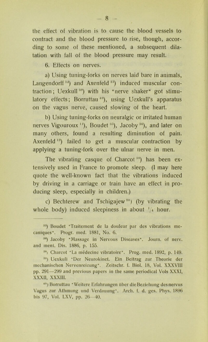 the effect of vibration is to cause the blood vessels to contract and the blood pressure to rise, though, accor- ding to some of these mentioned, a subsequent dila- tation with fall of the blood pressure may result. 6. Effects on nerves. a) Using tuning-forks on nerves laid bare in animals, Langendorff12) and Axenfeld 13) induced muscular con- traction; Uexkull39) with his “nerve shaker got stimu- latory effects; Borruttau40), using Uexkull’s apparatus on the vagus nerve, caused slowing of the heart. b) Using tuning-forks on neuralgic or irritated human nerves Vigouroux J1), Boudet35), Jacoby36), and later on many others, found a resulting diminution of pain. Axenfeld13) failed to get a muscular contraction by applying a tuning-fork over the ulnar nerve in men. The vibrating casque of Charcot38) has been ex- tensively used in France to promote sleep. (I may here quote the well-known fact that the vibrations induced by driving in a carriage or train have an effect in pro- ducing sleep, especially in children.) c) Bechterew and Tschigajew10) (by vibrating the whole body) induced sleepiness in about hour. ;l5) Boudet “Traitement de la douleur par des vibrations me- caniques. Progr. med. 1881, No. 6. 30) Jacoby “Massage in Nervous Diseases. Journ. of nerv. and inent. Dis. 1886, p. 155. :{8i Charcot “La medecine vibratoire. Prog. med. 1892, p. 149. 3U) Uexkull “Der Neurokinet. Ein Beitrag zur Theorie der mechanischen Nervenreizung. Zeitschr. f. Biol. 18, Vol. XXXV11I pp. 291—299 and previous papers in the same periodical Vols XXXI, XXXII, XXXIII. 40j Borruttau “Weitere Erfahrungen iiber dieBeziduing desnervus Vagus zur Athmung und Verdauung. Arch. f. d. gcs. Phys. 1896 bis 97, Vol. LXV, pp. 26—40.