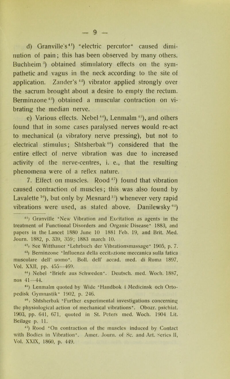 d) Granville's4') “electric percutor“ caused dimi- nution of pain; this has been observed by many others. Buchheim:i) obtained stimulatory effects on the sym- pathetic and vagus in the neck according to the site of application. Zander’s 42) vibrator applied strongly over the sacrum brought about a desire to empty the rectum. Berminzone4:4) obtained a muscular contraction on vi- brating the median nerve. e) Various effects. Nebel44), Lenmalm 45), and others found that in some cases paralysed nerves would re-act to mechanical (a vibratory nerve pressing), but not to electrical stimulus; Shtsherbak4(i) considered that the entire effect of nerve vibration was due to increased activity of the nerve-centres, i. e., that the resulting phenomena were of a reflex nature. 7. Effect on muscles. Rood47) found that vibration caused contraction of muscles; this was also found by Lavalette 1(i), but only by Mesnard15) whenever very rapid vibrations were used, as stated above. Danilewsky62) 4I) Granville “New Vibration and Excitation as agents in the treatment of Functional Disorders and Organic Disease 1883, and papers in the Lancet 1880 June 10 1881 Feb. 19, and Brit. Med. Journ. 1882, p. 339, 359; 1883 march 10. 42i See Witthauer “Lehrbuch der Vibrationsmassage 1905, p. 7. 43) Berninzone “Influenza della eccitazione meccanica sulla fatica muscolare dell’ uomo“. Boll, dell’ accad. med. di Roma 1897, Vol. XXII, pp. 455-469. 44) Nebel “Briefe aus Sehweden. Deutsch. med. Wocli. 1887, nos 41—44. 4:‘) Lenmalm quoted by Wide “Handbok i Medicinsk och Orto- pedisk Gymnastik 1902, p. 246. 4Ri Shtsherbak “Further experimental investigations concerning the physiological action of mechanical vibrations. Obozr. psichiat. 1903, pp. 641, 671, quoted in St. Peters med. Woch. 1904 Lit. Beilage p. 11. 47) Rood “On contraction of the muscles induced by Contact with Bodies in Vibration. Ainer. Journ. of Sc. and Art. Series II, Vol. XXIX, 1860, p. 449.