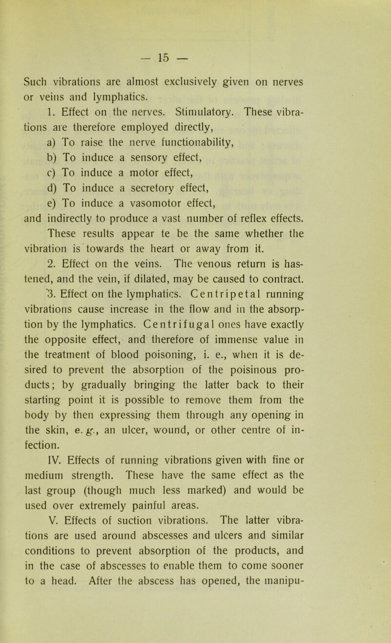 Such vibrations are almost exclusively given on nerves or veins and lymphatics. 1. Effect on the nerves. Stimulatory. These vibra- tions are therefore employed directly, a) To raise the nerve functionability, b) To induce a sensory effect, c) To induce a motor effect, d) To induce a secretory effect, e) To induce a vasomotor effect, and indirectly to produce a vast number of reflex effects. These results appear te be the same whether the vibration is towards the heart or away from it. 2. Effect on the veins. The venous return is has- tened, and the vein, if dilated, may be caused to contract. '3. Effect on the lymphatics. Centripetal running vibrations cause increase in the flow and in the absorp- tion by the lymphatics. Centrifugal ones have exactly the opposite effect, and therefore of immense value in the treatment of blood poisoning, i. e., when it is de- sired to prevent the absorption of the poisinous pro- ducts ; by gradually bringing the latter back to their starting point it is possible to remove them from the body by then expressing them through any opening in the skin, e. g.f an ulcer, wound, or other centre of in- fection. IV. Effects of running vibrations given with fine or medium strength. These have the same effect as the last group (though much less marked) and would be used over extremely painful areas. V. Effects of suction vibrations. The latter vibra- tions are used around abscesses and ulcers and similar conditions to prevent absorption of the products, and in the case of abscesses to enable them to come sooner to a head. After the abscess has opened, the manipu-