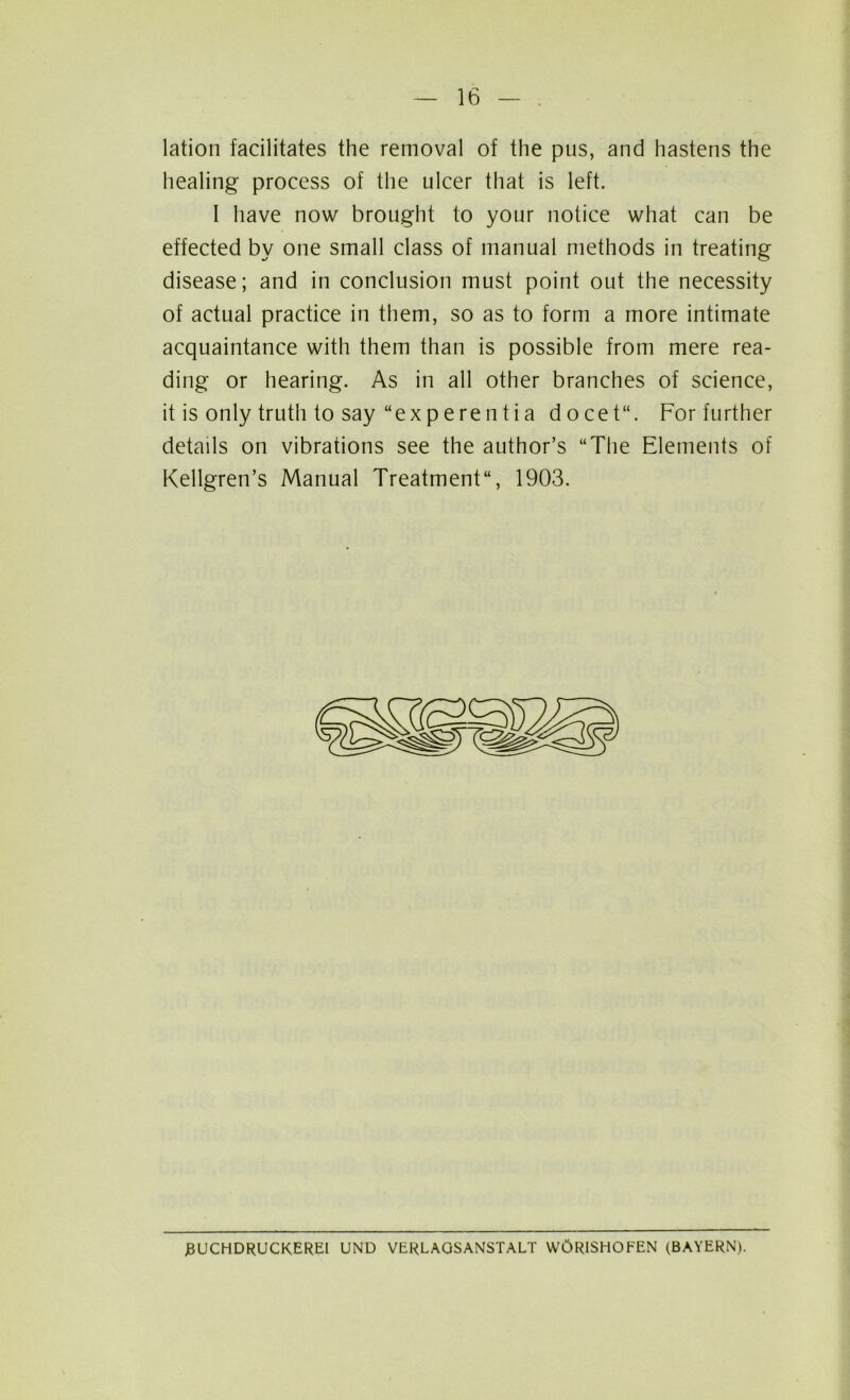 lation facilitates the removal of the pus, and hastens the healing process of the ulcer that is left. I have now brought to your notice what can be effected by one small class of manual methods in treating disease; and in conclusion must point out the necessity of actual practice in them, so as to form a more intimate acquaintance with them than is possible from mere rea- ding or hearing. As in all other branches of science, it is only truth to say “exp ere n t i a docet“. For further details on vibrations see the author’s “The Elements of Kellgren’s Manual Treatment, 1903. J3UCHDRUCKEREI UND VERLAGSANSTALT W0R1SHOFEN (BAYERN).