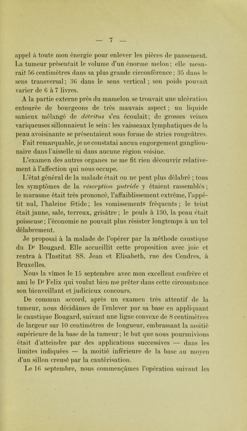 a])pel à toute mon énergie pour enlever les pièces de pansement. La tumeur présentait le volume d’un énorme melon ; elle mesu- rait .50 centimètres dans sa plus grande circonférence; 35 dans le sens transversal; 30 dans le sens vertical ; son poids pouvait varier de 6 à 7 livres. A la partie externe près du mamelon se trouvait une ulcération entourée de bourgeons de très mauvais aspect ; un liquide sanieux mélangé de détritus s’en écoulait; de grosses veines variqueuses sillonnaient le sein: les vaisseaux lymphatiques de la peau avoisinante se présentaient sous forme de stries rougeâtres. Fait remarquable, je ne constatai aucun engorgement ganglion- naire dans l’aisselle ni dans aucune région voisine. L’examen des autres organes ne me fit rien découvrir relative- ment à l’affection qui nous occupe. L’état général de la malade était on ne peut plus délabré ; tons les symptômes de la résor'ption 'putride y étaient rassemblés ; le marasme était très prononcé, l’affaiblissement extrême, l’appé- tit nul, l’haleine fétide; les vomissements fréquents; le teint était jaune, sale, terreux, grisâtre; le pouls à 130, la peau était poisseuse ; l’économie ne pouvait plus résister longtemps à un tel délabrement. Je proposai à la malade de l’opérer par la méthode caustique du D'' Bougard. Elle accueillit cette proposition avec joie et rentra à l’Institut SS. Jean et Elisabeth, rue des Cendres, à Bruxelles. Nous la vîmes le 15 septembre avec mon excellent confrère et ami le D'' Félix qui voulut bien me prêter dans cette circonstance son bienveillant et judicieux concours. De commun accord, après un examen très attentif de la tumeur, nous décidâmes de l’enlever par sa base en appli(juant le caustique Bougard, suivant une ligne convexe de 8 centimètres de largeur sur 10 centimètres de longueur, embrassant la moitié supérieure de la base de la tumeur; le but que nous poursuivions était d’atteindre par des applications successives — dans les limites indiquées — la moitié inférieure de la base au moyen d’un sillon creusé par la cautérisation. Le 10 septembre, nous commençâmes l’opération suivant les