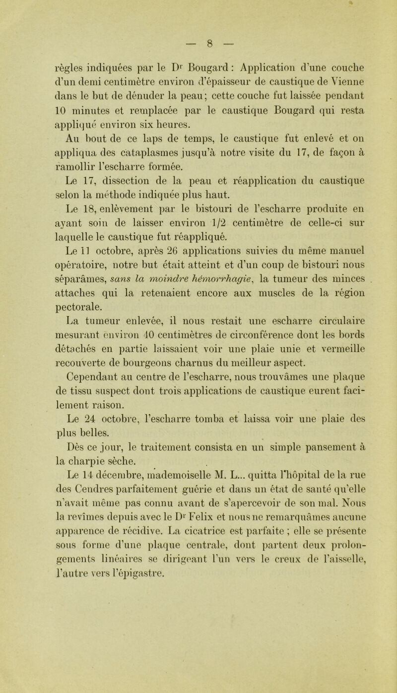 règles indiquées par le Boiigard : Application d’une couche d’un demi centimètre environ d’épaisseur de caustique de Vienne dans le but de dénuder la peau ; cette couche fut laissée pendant 10 minutes et remplacée par le caustique Bougard (]ui resta appliqué environ six heures. Au bout de ce laps de temps, le caustique fut enlevé et on appliqua des cataplasmes jusqu’à notre visite du 17, de façon à ramollir l’escharre formée. Le 17, dissection de la peau et réapplication du caustique selon la méthode indiquée plus haut. Le 18, enlèvement par le bistouri de l’escharre produite en ayant soin de laisser environ 1/2 centimètre de celle-ci sur laquelle le caustique fut réappliqué. Le 11 octobre, après 26 applications suivies du même manuel opératoire, notre but était atteint et d’un coup de bistouri nous séparâmes, sans la moindre hémorrhagie^ la tumeur des minces attaches qui la retenaient encore aux muscles de la région pectorale. La tumeur enlevée, il nous restait une escharre circulaire mesurant environ 40 centimètres de circonférence dont les bords détachés en partie laissaient voir une plaie unie et vermeille recouverte de bourgeons charnus du meilleur aspect. Cependant au centre de l’escharre, nous trouvâmes une plaque de tissu suspect dont trois applications de caustique eurent faci- lement raison. Le 24 octobre, l’escharre tomba et laissa voir une plaie des plus belles. Dès ce jour, le traitement consista en un simple pansement à la charpie sèche. Le 14 décembre, mademoiselle M. L... quitta riiôpital de la rue des Cendres parfaitement guérie et dans un état de santé qu’elle n’avait même pas connu avant de s’apercevoir de son mal. Nous la revîmes depuis avec le D‘’ Félix et nous ne remarquâmes aucune apparence de récidive. La cicatrice est parfaite ; elle se présente sous forme d’une plaque centrale, dont partent deux prolon- gements linéaires se dirigeant run vers le creux de l’aisselle, l’autre vers l’éjngastre.