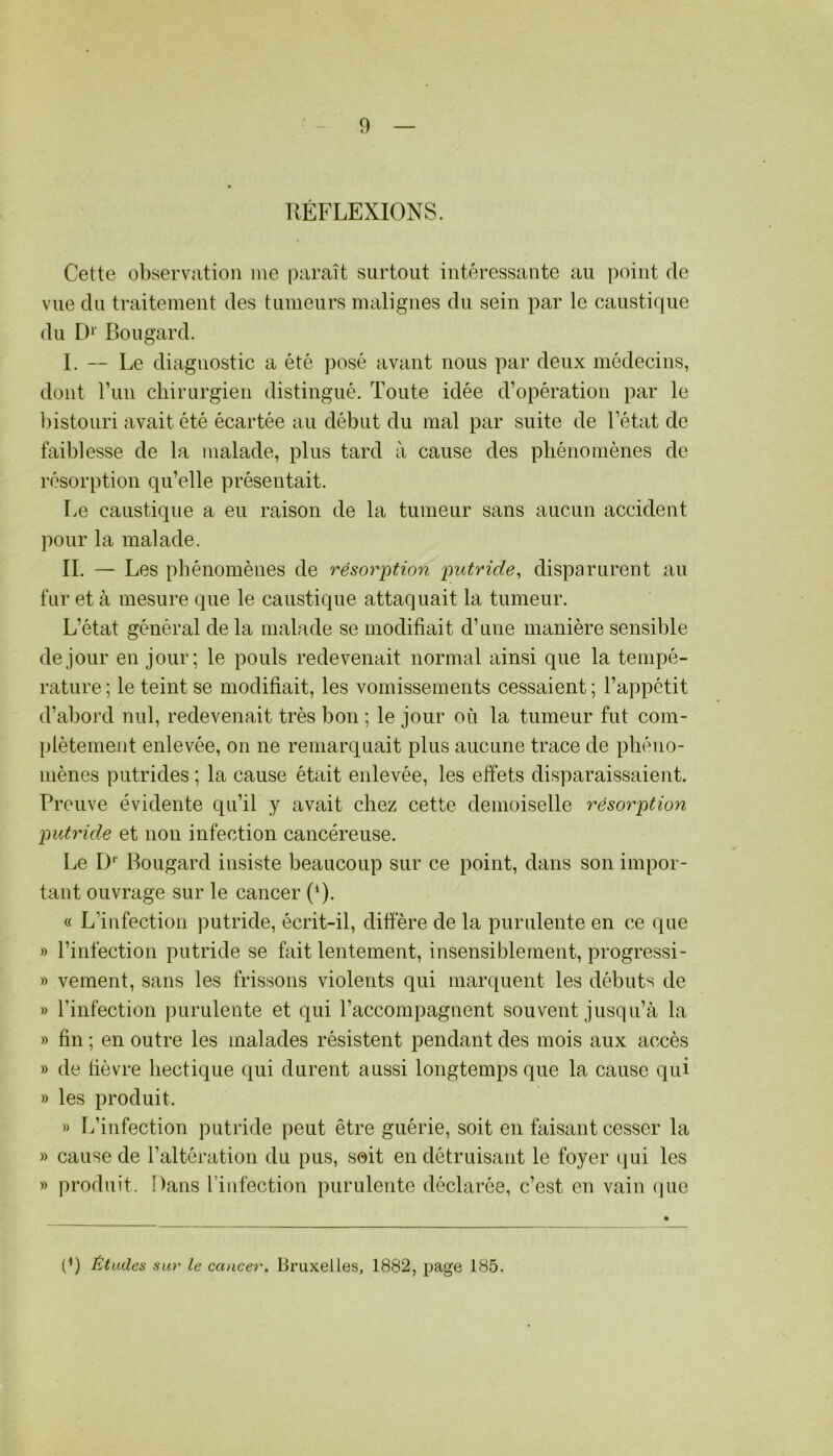 RÉFLEXIONS. Cette observation me paraît surtout intéressante au point de vue du traitement des tumeurs malignes du sein par le caustique du D^' Bougard. I. -- Le diagnostic a été posé avant nous par deux médecins, dont run chirurgien distingué. Toute idée d’opération par le ])istouri avait été écartée au début du mal par suite de l’état de faiblesse de la malade, plus tard à cause des pliénomènes de résorption qu’elle présentait. I>e caustique a eu raison de la tumeur sans aucun accident jmur la malade. II. — Les phénomènes de résorption putride^ disparurent au fur et à mesure que le caustique attaquait la tumeur. L’état général de la malade se modifiait d’une manière sensible de jour en jour; le pouls redevenait normal ainsi que la tempé- rature ; le teint se modifiait, les vomissements cessaient ; l’appétit d’abord nul, redevenait très bon ; le jour où la tumeur fut com- plètement enlevée, on ne remarquait plus aucune trace de phéno- mènes putrides ; la cause était enlevée, les effets disparaissaient. Preuve évidente qu’il y avait chez cette demoiselle résorption putride et non infection cancéreuse. Le D*' Bougard insiste beaucoup sur ce point, dans son impor- tant ouvrage sur le cancer (‘). « L’infection putride, écrit-il, diffère de la purulente en ce que » l’infection putride se fait lentement, insensiblement, progressi- » veinent, sans les frissons violents qui marquent les débuts de » l’infection purulente et qui l’accompagnent souvent jusqu’à la » fin ; en outre les malades résistent pendant des mois aux accès » de fièvre hectique qui durent aussi longtemps que la cause qui » les produit. » L’infection putride peut être guérie, soit en faisant cesser la » cause de l’altération du pus, soit en détruisant le foyer ciui les » produit. Dans l’infection purulente déclarée, c’est en vain (]ue (9 Études sur le cancer. Bruxelles, 1882, jjage 185.
