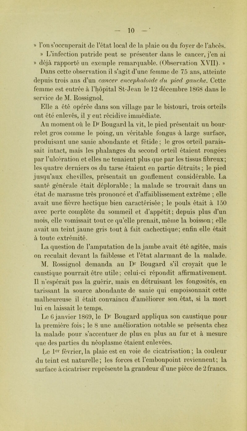 l’on s’occuperait de l’état local de la plaie ou du foyer de l’abcès. » L’iufectiou putride peut se présenter dans le cancer, j’en ai » déjà rapporté un exemple remar(]uable. (Observation XVII). » Dans cette observation il s’agit d’une femme de 75 ans, atteinte depuis trois ans d’un cancer ence'pliaXoïde du 'pied gauche. Cette femme est entrée à l’hôpital St-Jean le 12 décembre 1868 dans le service de M. Rossignol. Elle a été opérée dans son village par le bistouri, trois orteils ont été enlevés, il y eut récidive immédiate. Au moment où le D‘ Bougard la vit, le pied présentait un bour- relet gros comme le poing, un véritable fongus à large surface, produisant une sanie abondante et fétide ; le gros orteil parais- sait intact, mais les phalanges du second orteil étaient rongées par l’ulcération et elles ne tenaient plus que par les tissus fibreux; les quatre derniers os du tarse étaient en partie détruits ; le pied jusqu’aux chevilles, présentait un gonflement considérable. La santé générale était déplorable ; la malade se trouvait dans un état de marasme très prononcé et d’affaiblissement extrême ; elle avait une fièvre hectique bien caractérisée; le pouls était à 150 avec perte complète du sommeil et d’appétit; depuis plus d’un mois, elle vomissait tout ce qu’elle prenait, même la boisson; elle avait un teint jaune gris tout à tait cachectique; enfin elle était à toute extrémité. La question de l’amputation de la jambe avait été agitée, mais on reculait devant la faiblesse et l’état alarmant de la malade. M. Rossignol demanda au Bougard s’il croyait que le caustique pourrait être utile; celui-ci répondit affirmativement. Il n’espérait pas la guérir, mais en détruisant les fongosités, en tarissant la source abondante de sanie qui empoisonnait cette malheureuse il était convaincu d’améliorer son état, si la mort lui en laissait le temps. Le G janvier 1869, le D^' Bougard appliqua son caustique pour la première fois ; le 8 une amélioration notable se présenta chez la malade pour s’accentuer de plus en plus au fur et à mesure ([ue des parties du néoplasme étaient enlevées. Le B'’ février, la plaie est en voie de cicatrisation; la couleur du teint est naturelle ; les forces et l’embonpoint reviennent; la