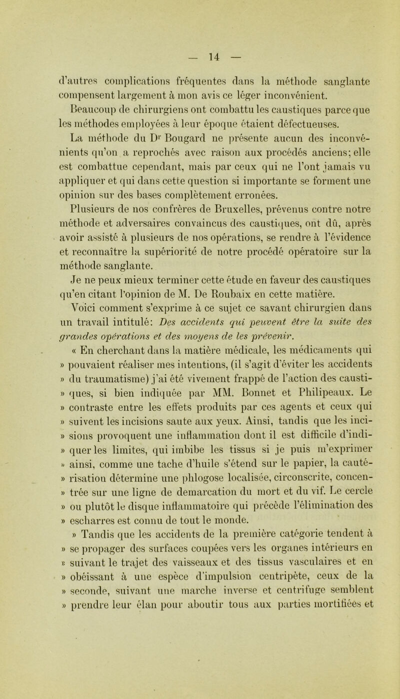 (Vautres coiuplicatious fréquentes dans la métliode sanglante compensent largement à mon avis ce léger inconvénient. Ileaucoup de chirurgiens ont combattu les caustiques parce que les méthodes employées à leur époque étaient défectueuses. La métliode du D‘’ Bougard ne jirésente aucun des inconvé- nients qu’on a reprochés avec raison aux procédés anciens; elle est combattue cependant, mais par ceux qui ne Vont jamais vu appliquer et qui dans cette question si importante se forment une opinion sur des bases complètement erronées. Plusieurs de nos confrères de Bruxelles, prévenus contre notre méthode et adversaires convaincus des causti(iues, ont dû, après avoir assisté à plusieurs de nos opérations, se rendre à l’évidence et reconnaître la supériorité de notre procédé opératoire sur la méthode sanglante. Je ne peux mieux terminer cette étude en faveur des caustiques qu’en citant l’opinion de M. De Roubaix en cette matière. Voici comment s’exprime à ce sujet ce savant chirurgien dans un travail intitulé: Des accidents qui -peuvent être la suite des grandes opérations et des moyens de les prévenir. « En cherchant dans la matière médicale, les médicaments qui » pouvaient réaliser mes intentions, (il s’agit d’éviter les accidents » du traumatisme) j’ai été vivement frappé de l’action des causti- » ques, si bien indiquée par MM. Bonnet et Philipeaux. Le » contraste entre les effets produits par ces agents et ceux qui » suivent les incisions saute aux yeux. Ainsi, tandis que les inci- » sions provoquent une inflammation dont il est difficile d’indi- » querles limites, qui imbibe les tissus si je puis m’exprimer » ainsi, comme une tache d’huile s’étend sur le papier, la cauté- » risation détermine une phlogose localisée, circonscrite, concen- » trée sur une ligne de démarcation du mort et du vif. Le cercle » ou plutôt le disque inflammatoire qui précédé l’élimination des » escharres est connu de tout le monde. » Tandis que les accidents de la première catégorie tendent à » se propager des surfaces coupées vers les organes intérieurs en » suivant le trajet des vaisseaux et des tissus vasculaires et en » obéissant à une espèce d’impulsion centripète, ceux de la » seconde, suivant une marche inverse et centriluge semblent » prendre leur élan pour aboutir tous aux parties mortitiées et